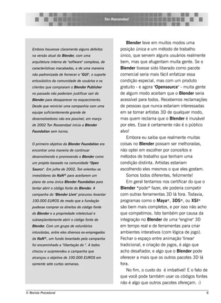 T Roos e ndaal
                                                            on




                                                                         Blnde r t v e m m uit m odos um a
                                                                             e           e e                    os
    Em bora h ou v s s e cl
                  e       aram e nt al ns de fe it
                                   e gu           os               pos ição única e um m ét                   odo de t     rabalo     h
    na v rs ão at al Blnde r, com u m a
        e        u do e                                            único, q ue s e rv m al    e          guns us uários re al e nt       m        e
    arq u it t ra int rna de "oft are "com plxa, de
            e u      e       s w            e                      be m , m as q ue af nt m uit ge nt . Se o
                                                                                                  uge am                 a           e
    caract rís t
          e     icas inacabadas , e de u m a m ane ira             Blnde r t e s s e s ido l rado com o pacot
                                                                       e            iv                    ibe                                e
    não padronizada de forne ce r o " I" o s u port
                                    GU ,           e               com e rcial e ria m ais f
                                                                                     s                     ácil nf izar e s s a
                                                                                                                 e at
    e nt s iás t da com u nidade de u s u ários e os
        u       ico                                                condição e s pe cialm as com um produt
                                                                                                   ,                                      o
    cl nt s q u e com praram o Blnde r Pu bl h e r
     ie e                       e          is                      grat o - e agora " ns ource "- m uit ge nt
                                                                          uit                        Ope                                a         e
    no pas s ado não pode riam j s t
                                u ificar s air do                  de al    gum m odo ace it q ue o Blnde r s e ria
                                                                                                         am                   e
    Blnde r para de s apare ce r no e s q u e cim e nt
     e                                                o.           ace s s ív l e para t       odos . Re ce be m os re cl açõe s      am
    D e s de q u e re inicie i u m a com panh ia com u m a         de pe s s oas q ue nunca e s t                ariam int re s s adas
                                                                                                                                 e
    e q u ipe s u ficie nt m e nt grande de
                          e      e                                 e m se t     ornar art t 3D de q ualue r m odo,
                                                                                                is as                       q
    de s e nv v dore s não e ra pos s ív l e m m arço
             ole                        e ,                        m as q ue m re cl a q ue o Blnde r é inus áv l
                                                                                              am                     e                          e
    de 2002 T Roos e ndaal
             on           inicia a Blnde r
                                    e                              por e ls . Es s e é ce rt e nt não é o públ
                                                                              e                         am        e                         ico
    Fou ndat s e m lcros .
            ion    u                                               alo!
                                                                      v
                                                                         Em bora e u s aiba q ue re al e nt m uit     m        e           as
    O prim e iro obj t o da Blnde r Fou ndat e ra
                    e iv     e              ion                    cois as no Blnde r pos s am s e r m e loradas ,
                                                                                         e                                      h
    e ncont u m a m ane ira de cont ar
           rar                     inu                             não opt i e m e s cole r por conce it e
                                                                                 e                    h                        os
    de s e nv v ndo e prom ov ndo o Blnde r com o
             ole             e       e                             m ét   odos de t        rabalo q ue t nh am um a
                                                                                                    h             e
    u m proj t bas e ado na com u nidade " n
            e o                          Ope                       condição dis t a. Art t e s t
                                                                                           int            is as        ariam
    S ou rce " Em j lo de 2002, T orie nt os
             .     uh            on      ou                        e s cole ndo e ls m e s m os o q ue e ls gos t .
                                                                            h               e                                 e            am
       e idore s da NaN ® para ace it m u m
    inv s t                          are                                 Som os t      odos dif re nt s , f l e nt !
                                                                                                      e       e      e izm           e
    pl de u m a única Blnde r Fou ndat para
     ano               e              ion                                Em ge rale nt os nos ce rt icar do q ue o
                                                                                          t am                          if
    t nt abrir o código font do Blnde r. A
     e ar                   e    e                                 Blnde r *
                                                                       e             pode *f r e l pode ria com pe t
                                                                                                   aze , e                                    ir
    cam panh a do " e nde r L re "procu rou lv ar
                  Bl         iv             e ant                  com out f rram e nt 3D l f
                                                                                  ras e                   as          á ora. T       odav     ia,
    100.000 EU ROS de m odo q u e a fu ndação                      program as com o o M aya® , 3DS® , ou XSI®
    pu de s s e com prar os dire it do código font
                                   os             e                s ão be m m ais com plt , e por is s o não ach o
                                                                                                         e os
    do Blnde r e a proprie dade int lct al
        e                          e e u e                         q ue com pe t os . Is t t bém por caus a da
                                                                                        im              o am
    s u bs e q ü e nt m e nt abrir o código font do
                     e      e                   e                  int gração no Blnde r de um a "ngine "3D
                                                                        e                        e                        e
    Blnde r. Com u m gru po de v u nt
     e                          ol ários                           e m t m po re al de f rram e nt para criar
                                                                           e                  e          e             as
    int s iás t , e nt e ls div rs os e x-e m pre gados
       u       as     re e     e                                   am bie nt s int rat os (com l
                                                                                  e         e iv                     ógica de j         ogo).
    da NaN ® , u m fu ndo lv ado pe l cam panh a
                          e ant     a                              Fe ch ar o e s paço e nt anim ação 'l ar'
                                                                                                        re                     ine
    foi e ncam inh ado a "ibe rt
                          l ação do " A t
                                    .    odos                      tradicionale criação de j
                                                                                      ,                         ogos , é al q ue go
    ch ocou e s u rpre e nde u a cam panh a q u e                  ach o de s af      iador e al q ue o Blnde r pode
                                                                                               ,         go                e
    al
     cançou o obj t o de 100.000 EU ROS e m
                 e iv                                              of re ce r a m ais q ue os out pacot s 3D l
                                                                      e                                           ros              e            á
    s om e nt s e t cu rt s e m anas .
             e     e     as                                        fora.
                                                                         No f , o cus t do é im bat e lE o f o de
                                                                                im                 o                    ív !               at
                                                                   q ue v pode t bém us ar os códigos f e s
                                                                             ocê                am                                          ont
                                                                   não é al q ue out pacot s of re çam . :)
                                                                                  go                 ros            e       e

© Re v t Proce du ral
      is a                                                                                                                                        6
 