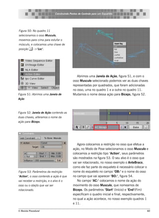 Cons t indo Pont de Cont e para u m Es q u e lt
                                          ru        os      rol                  e o




Figu ra 50: No q u adro 11
s e lcionam os o os s o M u s cu l
    e                            o,
m ov m os para cim a para e s t far o
    e                          u
m ús cu l e col
        o,    ocam os u m a ch av de
                                 e
pos ição i -> "oc"
              L .




                                                      Abrim os um a J l de Ação, f
                                                                       ane a              igura 51, e com o
                                                  os s o M us cul s e lcionado pode m os v r as duas ch av s
                                                                  o e                        e              e
                                                  re pre s e ntadas por q uadrados , q ue foram adicionadas
                                                  no os s o, um a no q uadro 1 e a out no q uadro 11.
                                                                                         ra
Figu ra 51: Abrim os u m a Jane l de
                                a                 M udam os o nom e de s s a ação para Bice ps , f  igura 52.
Ação



Figu ra 52: Jane l de Ação cont ndo as
                 a             e
du as ch av s , al ram os o nom e da
           e     te
ação para Bice ps .




                                                       Agora col  ocam os a re s trição no os s o q ue e f t a
                                                                                                          e ua
                                                  ação, no M odo de Pos e s e lcionam os o os s o M us cul e
                                                                                   e                              o
                                                  col  ocam os a re s trição t " ion" s e us parâm e t
                                                                              ipo Act ,                       ros
                                                  s ão m os t  rados na f igura 53. O s e u alo é o os s o q ue
                                                                                              v
                                                  v s e r rot
                                                    ai          acionado, no nos s o e xe m pl o Ant Braco,
                                                                                             o         e
                                                  com o e l f part do e s q ue lt é ne ce s s ário col
                                                             e az       e             e o                   ocar o
Figu ra 53: Parâm e t da re s t
                     ros       rição              nom e do e s q ue lt no cam po "
                                                                      e o               OB:"e o nom e do os s o
" ion" o os s o cont ndo a ação é q u e
Act ,               e                             no cam po q ue v apare ce r " , f
                                                                      ai              BO:" igura 54.
v re ce be r a re s t
 ai                  rição, e o alo é o
                                 v                     No cam po "   AC:"col  ocam os o nom e da ação do
os s o ou o obe j o q u e v s e r
                 t         ai                     m ov e nt do os s o M us cul q ue nom e am os de
                                                        im      o                    o,
rotacionado.                                      Bice ps . Os parâm e t " art (Início) e "
                                                                           ros St "                End" )(Fim
                                                  e s pe cificam o q uadro inicial f , re s pe ct am e nt ,
                                                                                      e inal          iv        e
                                                  no q ual ação acont ce , no nos s o e xe m pl q uadros 1
                                                              a             e                        o
                                                  e 11.

© Re v t Proce du ral
      is a                                                                                                        60
 