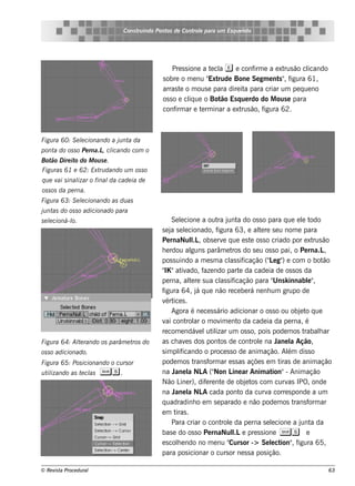 Cons t indo Pont de Cont e para u m Es q u e lt
                                     ru        os      rol                  e o




                                                 Pre s s ione a t cl e e conf e a e xt ão cl
                                                                 e a          irm        rus     icando
                                             s obre o m e nu " rude Bone Se gm e nt " f
                                                                Ext                    s , igura 61,
                                             arras t o m ous e para dire it para criar um pe q ue no
                                                     e                     a
                                             os s o e cl ue o Bot Es q ue rdo do M ous e para
                                                          iq        ão
                                             conf ar e t rm inar a e xt ão, f
                                                   irm        e           rus     igura 62.



Figu ra 60: S e lcionando a j nt da
                e            u a
pont do os s o Pe rna.L cl
    a                  , icando com o
Bot D ire it do M ou s e .
   ão       o
Figu ras 61 e 62: Ext dando u m os s o
                     ru
q u e v s inal o final cade ia de
       ai    izar     da
os s os da pe rna.
Figu ra 63: S e lcionando as du as
                e
j nt do os s o adicionado para
 u as
s e lcioná-l
    e      o.                                     Se lcione a out j a do os s o para q ue e l t
                                                      e                ra unt                           e odo
                                             s e j s e lcionado, f
                                                  a e                  igura 63, e al re s e u nom e para
                                                                                       te
                                             Pe rnaNul , obs e rv q ue e s t os s o criado por e xt ão
                                                           l.L            e         e                       rus
                                             h e rdou al   guns parâm e t do s e u os s o pai, o Pe rna.L
                                                                             ros                                 ,
                                             pos s uindo a m e s m a cl s ifas icação (" e g" e com o bot
                                                                                          L )                    ão
                                              IK
                                             " "at ado, f ndo part da cade ia de os s os da
                                                       iv        aze            e
                                             pe rna, al re s ua cl s if
                                                          te            as icação para " k innabl"
                                                                                            Uns           e ,
                                             figura 64, j q ue não re ce be rá ne nh um grupo de
                                                              á
                                             v ice s .
                                               ért
                                                  Agora é ne ce s s ário adicionar o os s o ou obj t q ue
                                                                                                       e o
                                             v cont ar o m ov e nt da cade ia da pe rna, é
                                               ai        rol            im     o
                                             re com e ndáv l il um os s o, pois pode m os t
                                                               e ut izar                                 rabalar
                                                                                                               h
Figu ra 64: Al rando os parâm e t do
             te                  ros         as ch av s dos pont de cont e na J l Ação,
                                                        e               os          rol       ane a
os s o adicionado.                           s im plicando o proce s s o de anim ação. Al dis s o
                                                     if                                           ém
Figu ra 65: Pos icionando o cu rs or         pode m os t     rans f ar e s s as açõe s e m t
                                                                    orm                        iras de anim ação
u t izando as t cl
   il          e as     Ss .                 na J l NL ("
                                                   ane a        A Non L ar Anim at
                                                                             ine            ion"- Anim ação
                                             Não L r), dif re nt de obj t com curv IPO, onde
                                                      ine         e      e        e os            as
                                             na J l NL cada pont da curv corre s ponde a um
                                                   ane a        A               o         a
                                             q uadradinh o e m s e parado e não pode m os t          rans f ar
                                                                                                           orm
                                             em t .iras
                                                  Para criar o cont e da pe rna s e lcione a j a da
                                                                         rol               e           unt
                                             bas e do os s o Pe rnaNul e pre s s ione Ss e
                                                                             l.L
                                             e s cole ndo no m e nu " or -> Se lct , f
                                                    h                       Curs           e ion" igura 65,
                                             para pos icionar o curs or ne s s a pos ição.

© Re v t Proce du ral
      is a                                                                                                       63
 