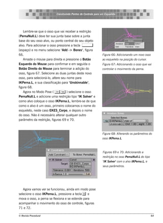 Cons t indo Pont de Cont e para u m Es q u e lt
                                       ru        os      rol                  e o




     L m bre -s e q ue o os s o q ue v re ce be r a re s t
       e                                 ai                rição
(Pe rnaNul ) de v t r s ua j a bas e s obre a j a
              l.L     e e          unt                     unt
bas e do s e u os s o alo, ou pont ce nt do s e u obj t
                        v               o       ral             e o
alo. Para adicionar o os s o pre s s ione a t cl ,
   v                                                e a
(e s paço) e no m e nu s e lcione "
                             e           Add -> Bone s " f, igura
66.                                                                   Figu ra 66: Adicionando u m nov os s o
                                                                                                     o
     Arras t o m ous e para dire it e pre s s ione o Bot
            e                          a                      ão      ao e s q u e lt na pos ição do cu rs or.
                                                                                   e o
Es q ue rdo do M ous e para conf ar e e m s e guida o
                                       irm                            Figu ra 67: Adicionando o os s o q u e vai
Bot Dire it do M ous e para t rm inar a adição do
      ão        o                       e                             cont ar o m ov e nt da pe rna.
                                                                          rol       im   o
os s o, figura 67. Se lcione as duas j as de s t nov
                        e                     unt        e       o
os s o, para s e lcioná-l al re s e u nom e para
                  e       o, t   e
IK Pe rna.L e s ua cl s if
              ,         as icação para " k innabl"
                                               Uns           e ,
figura 68.
     Agora no M odo Pos e ( C T ) s e lcione o os s o
                                                  e
Pe rnaNul e adicione um a re s t
             l.L                          rição t " Sole r"e
                                                  ipo IK      v
com o alo col ue o os s o IK Pe rna.L lm bre -s e de q ue
           v      oq                           , e
com o o alo é um os s o, prim e iro col
              v                                ocam os o nom e do
e s q ue lt ne s t cas o EK ES_Corpo, e de pois o nom e
         e o,       e
do os s o. Não é ne ce s s ário al rar q ualue r out
                                    te           q        ro
parâm e t da re s t
           ro         rição, f iguras 69 e 70.



                                                                      Figu ra 68: Al rando os parâm e t do
                                                                                   te                  ros
                                                                      os s o IK Pe rna.L.



                                                                      Figu ras 69 e 70: Adicionando a
                                                                      re s trição no os s o Pe rnaNu l do t
                                                                                                     l.L   ipo
                                                                      " S ole r"com o alo IK Pe rna.L e
                                                                      IK   v           v             ,
                                                                      s e u s parâm e t .
                                                                                       ros




     Agora v os v r s e f
            am       e      uncionou, ainda e m m odo pos e
s e lcione o os s o IK Pe rna.L pre s s ione a t cl g e
    e                           ,                 e a
m ov o os s o, a pe rna s e f e xiona e s e e s t nde para
      a                       l                  e
acom panh ar o m ov e nt do os s o de cont e , f
                       im    o                     rol iguras
71 e 72.

© Re v t Proce du ral
      is a                                                                                                       64
 