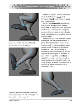 Cons t indo Pont de Cont e para u m Es q u e lt
                                       ru        os      rol                  e o




                                                                 L m bre -s e q ue para l par o m ov e nt
                                                                   e                           im               im    o
                                                           nos os s os bas t cl   a icar A g para
                                                           trans l   ação, A r , para rot            ação, e A s
                                                           para e s cal   onam e nt     o.
                                                                 Com o o os s o Pe rnaNul não s e rá m ais
                                                                                                  l
                                                                                                  .L
                                                           ut izado v pode e s condê-l at ando o
                                                              il          ocê                         o iv
                                                           bot " ide "ao l do s e u nom e . Se e s t e r
                                                                 ão H                ado                             iv
                                                           s at f it f
                                                                 is e o aça o m e s m o com a out pe rna,    ra
                                                           ou e s pe re t rm inar t
                                                                            e             oda a conf    iguração para
                                                           copiar o l e s q ue rdo do e s q ue lt e s pe lá-
                                                                         ado                               e o,       h
                                                           l e re nom e á-l
                                                            o                     o.
                                                                 Obs e rv q ue f m uit m ais f
                                                                          e          ica        o          ácil anim ar o
                                                           pe rs onage m com e s t pont de cont e na
                                                                                          e       o            rol
Figu ras 71 e 72: M ov ndo o os s o IK Pe rna.L
                      e                                    pe rna ut izando cine m át inv rs a do q ue
                                                                        il                      ica      e
cont am os o m ov e nt da pe rna.
    rol          im   o                                    rot  acionar cada um dos os s os da pe rna para
                                                           q ue e l e xe cut o m ov e nt Out cois a
                                                                     e            e         im      o.      ra
                                                           int re s s ant é q ue , com o e s s e os s o de
                                                                e           e
                                                           cont e não e s t l
                                                                   rol              á igado a q ualue r os s o do
                                                                                                        q
                                                           e s q ue lt do pe rs onage m , ao m ov rm os o
                                                                      e o                                   e
                                                           os s o ce nt do e s q ue lt o os s o Bacia, o
                                                                         ral                e o,
                                                           corpo t     odo s e m ov e o pé f para t o
                                                                                       e            ica          rás
                                                           t o q uant pos s ív lf
                                                            ant               o          e , igura 73, porém s ua
                                                           pont s e m ov , s e ria m ais int re s s ant q ue a
                                                                   a            e                     e           e
                                                           pont do pé f s e apoiado no ch ão ao
                                                                   a            icas
                                                           m ov rm os o corpo.
                                                                   e




Figu ra 73: M ov ndo o os s o Bacia, q u e é o os s o
                e
ce nt do e s q u e lt com e s t configu ração o pé
     ral           e o,        a
fica no ch ão o m áxim o pos s ív l
                                 e .

© Re v t Proce du ral
      is a                                                                                                             65
 