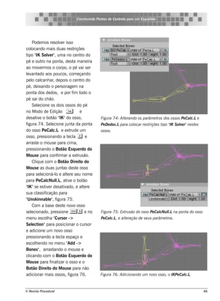 Cons t indo Pont de Cont e para u m Es q u e lt
                                            ru        os      rol                  e o




     Pode m os re s ole r is s o
                          v
col  ocando m ais duas re s t          riçõe s
t " Sole r" um a no ce nt do
 ipo IK           v ,                        ro
pé e out na pont de s t m ane ira
               ro          a,         a
ao m ov rm os o corpo, o pé v s e r
             e                               ai
lv ado aos poucos , com e çando
 e ant
pe l cal ar de pois o ce nt do
     o canh ,                                ro
pé, de ixando o pe rs onage m na
pont dos de dos , e por f t
        a                             im odo o
pé s ai do ch ão.
     Se lcione os dois os s os do pé
           e
no M odo de Edição T                        e
         iv          ão IK
de s at e o bot " "do os s o,                         Figu ra 74: Al rando os parâm e t dos os s os Pe Cal e
                                                                   te                  ros               c.L
figura 74. Se lcione j a da pont
                     e          unt               a   Pe D e dos .Lpara col
                                                                          ocar re s triçõe s t " S ole r"ne s t s
                                                                                              ipo IK v         e
do os s o Pe Cal e e xt
                      c.L           rude um           os s os .
os s o, pre s s ionando a t cl e ee a
arras t o m ous e para cim a,
          e
pre s s ionando o Bot Es q ue rdo do
                            ão
M ous e para conf ar a e xt ão.
                         irm               rus
     Cl ue com o Bot Dire it do
        iq                     ão            o
M ous e as duas j as de s t os s o
                         unt             e
para s e lcioná-l e al re s e u nom e
               e        o       te
para Pe Cal l , at e o bot
                  cNul  .L iv                 ão
 IK
" "s e e s t e r de s at ado, e al re
                 iv          iv               t e
s ua cl s if
          as icação para
" k innabl" f
 Uns               e , igura 75.
     Com a bas e de s t nov os s o
                             e        o
s e lcionado, pre s s ione Ss e no
     e                                                Figu ra 75: Ext s ão do os s o Pe Cal l na pont do os s o
                                                                     ru                   cNu l
                                                                                              .L     a
m e nu e s cola " or ->
                  h Curs                              Pe Cal , e al ração de s e u s parâm e t .
                                                           c.L    te                          ros
Se lcte ion"para pos icionar o curs or
e adicione um nov os s o   o
pre s s ionando a t cl e s paço e
                         e a
e s cole ndo no m e nu "
        h                        Add ->
Bone s " arras t
             ,         ando o m ous e e
cl icando com o Bot Es q ue rdo do
                             ão
M ous e para f izar o os s o e o
                    inal
Bot Dire it do M ous e para não
       ão          o
adicionar m ais os s os , f        igura 76.          Figu ra 76: Adicionando u m nov os s o, o IK Pe Cal .
                                                                                     o                  c.L



© Re v t Proce du ral
      is a                                                                                                          66
 