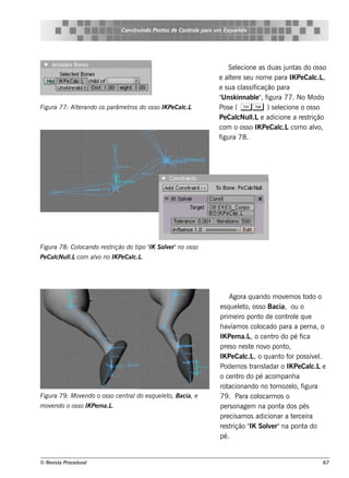 Cons t indo Pont de Cont e para u m Es q u e lt
                                       ru        os      rol                  e o




                                                                          Se lcione as duas j as do os s o
                                                                              e               unt
                                                                      e al re s e u nom e para IK Pe Cal ,
                                                                           te                           c.L
                                                                      e s ua cl s if
                                                                                as icação para
                                                                      " k innabl" f
                                                                       Uns          e , igura 77. No M odo
Figu ra 77: Al rando os parâm e t do os s o IK Pe Cal
             te                  ros                c.L               Pos e ( C T ) s e lcione o os s o
                                                                                            e
                                                                      Pe Cal l e adicione a re s t
                                                                              cNul .L                 rição
                                                                      com o os s o IK Pe Cal com o alo,
                                                                                            c.L         v
                                                                      figura 78.




Figu ra 78: Col
              ocando re s trição do t " S ole r"no os s o
                                     ipo IK v
Pe Cal l com alo no IK Pe Cal .
     cNu l
         .L   v             c.L




                                                                           Agora q uando m ov m os t
                                                                                                 e        odo o
                                                                      e s q ue lt os s o Bacia, ou o
                                                                               e o,
                                                                      prim e iro pont de cont e q ue
                                                                                        o          rol
                                                                      h av os col
                                                                            íam         ocado para a pe rna, o
                                                                      IK Pe rna.L o ce nt do pé f
                                                                                    ,       ro          ica
                                                                      pre s o ne s t nov pont
                                                                                    e     o      o,
                                                                      IK Pe Cal , o q uant f pos s ív l
                                                                                  c.L          o or          e .
                                                                      Pode m os t         adar o IK Pe Cal e
                                                                                     rans l                 c.L
                                                                      o ce nt do pé acom panh a
                                                                               ro
                                                                      rot  acionando no t   ornoze l f
                                                                                                     o, igura
Figu ra 79 : M ov ndo o os s o ce nt do e s q u e lt Bacia, e
                 e                  ral           e o,                79 . Para col    ocarm os o
m ov ndo o os s o IK Pe rna.L
    e                        .                                        pe rs onage m na pont dos pés
                                                                                               a
                                                                      pre cis am os adicionar a t rce ira
                                                                                                     e
                                                                      re s trição " Sole r"na pont do
                                                                                    IK     v             a
                                                                      pé.


© Re v t Proce du ral
      is a                                                                                                     67
 