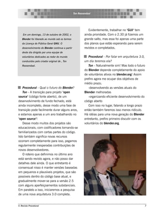 T Roos e ndaal
                                                             on




                                                                         Ev nt m e nt , t
                                                                            ide e        e rabalar no "
                                                                                                  h       GUI"t me
     Em u m dom ingo, 13 de ou t bro de 2002, o
                                u                                    ainda prioridade . Com o 2.30 j f m os um
                                                                                                        á ize
    Blnde r foi l rado ao m u ndo s ob os t rm os
     e          ibe                        e                         grande s al m as e s s a f ape nas um a part
                                                                                 to,             oi                     e
    da L nça do Públ Ge ral
        ice        ica     GNU . O                                   dos pl  anos q ue e s t e s pe rando para s e re m
                                                                                            ão
    de s e nv v e nt do Blnde r cont a a part
             olim   o    e          inu      ir                      re v t e com plt
                                                                         is os          e ados .
    de s t dia dirigido por u m a e q u ipe de
          e
    v u nt
     ol ários de dicados ao re dor do m u ndo                             Proce du ral Por fal e m arq u it t ra 3.0,
                                                                                        -            ar              e u
    condu zidos pe l criador original , T
                   o                 de on                           u m dia t re m os e l
                                                                                  e            a?
    Roos e ndaal
               .                                                          T - Nat m e nt s im ! M as t
                                                                           on        ural          e              odo o f uro
                                                                                                                           ut
                                                                     do Blnde r de pe nde com plt e nt do apoio
                                                                             e                             e am      e
                                                                            ol ários at os no blnde r.org! As s im
                                                                     de v unt               iv           e
                                                                     pre f agora m e ocupar dos obj t os de
                                                                           iro                                  e iv
                                                                     m édio prazo;
     Proce du ral Qu al fu t ro do Blnde r?
                        -          o u                   e                -de s e nv v ndo as v rs õe s at
                                                                                    ole              e          uais do
     T -At
       on         rans ição para proj t " n    e o ope               Blnde r m e loradas
                                                                        e            h
s ource "(código f e abe rt de um
                           ont             o),                            -organizando e f nt de s e nv v e nt do
                                                                                               icie e            olim      o
de s e nv v e nt de f
            olim          o        undo f ch ado, e s t
                                            e                á       código abe rt   o
ainda incom plt de s s e m odo um a f e de
                       e o,                                as             Com is s o no l , f ando a l
                                                                                            ugar al              ongo prazo
trans ição pode f m e nt durar al
                          acil          e              guns anos ,   e nt t bém f m os is s o m e nos ridícul
                                                                          ão am            are                              o.
e e s t os ape nas a um ano t
        am                                     rabalando no
                                                       h             H á idéias para um a nov ge ração do Blnde r
                                                                                                       a                 e
" n s ource "
 ope                  !                                              e nt t o, pre f prim e iro dis cut com os
                                                                          re ant          iro                     ir
     D e s s e m odo m uit dos proj t s ão
                                  os              e os                 ol ários do blnde r.org.
                                                                     v unt                  e
e ducacionais ;        com codif       icadore s t    ornando-s e
f il
 am iarizados com ce rt part s do código.
                                     as         e
Is t t bém s ignif nov re curs os
    o am                      ica         as
ocorram com plt e nt para is s o, pe gam os
                         e am        e
re gul e nt ine s pe radas cont
        arm       e                              ribuiçõe s de
nov de s e nv v dore s .
      os              ole
     O rot iro q ue de f
             e                   inim os no úl o ano
                                                   t im
e s t s e ndo re v t agora, e não pos s o dar
     á                  is o
de t h e s de l ainda. O q ue e nt t o é
     al            e                             re ant
cons e ns ual s o é m ant r v rs õe s bas e adas
                  nis                   e e
e m pe q ue nos e pl ív is proj t , q ue s ão
                             aus e              e os
pos s ív is de nt do código bas e at , e
          e            ro                              ual
gradual e nt m ov r-s e para a v rs ão 2.5
            m       e         e                    e
com al     guns ape rf içoam e nt s ubs t
                            e               os           anciais .
Em parall a is s o, iniciare m os a pe s q uis a
               e o
de um a nov arq uit t 3.0 com plt
                  a             e ura                    e a.


© Re v t Proce du ral
      is a                                                                                                                   7
 