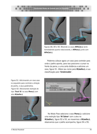 Cons t indo Pont de Cont e para u m Es q u e lt
                                        ru        os      rol                  e o




                                                Figu ras 88, 89 e 9 0: M ov ndo os os s os IK Pe Cal t o
                                                                           e                       c.L ant
                                                trans l             o acionando, e IK Pe rna.Lj nt com
                                                      adando q u ant rot                       u o
                                                IK Pe Cal .
                                                        c.L



                                                    Pode m os col  ocar agora um os s o para cont ar para
                                                                                                    rol
                                                onde o j lo apont para is s o pos icione o curs or na
                                                           oe h         a,
                                                f nt da pe rna, a um a ce rt dis t
                                                 re e                           a     ância e adicione um
                                                os s o, figura 9 1. Al re s e u nom e para IK J lo.Le s ua
                                                                     te                        oe h
                                                  as icação para " k innabl"
                                                cl s if               Uns          e .



Figu ra 9 1: Adicionando u m nov os s o
                                o
no e s q u e lt para cont ar a dire ção
             e o         rol
do j lo, e s e u s parâm e t .
    oe h                    ros
Figu ra 9 2: Adicionando re s trição do
t "rack T no os s o Pe rna.Lcom
 ipo T   o"
alo IK Joe lo.L
 v         h   .




                                                    No M odo Pos e s e lcione o os s o Pe rna.Le adicione
                                                                          e
                                                um a re s trição t " Sole r"com o alo no
                                                                  ipo IK      v            v
                                                IK J lo.L f
                                                    oe h      , igura 9 2 e 9 3, ao m ov rm os o IK J lo.L
                                                                                        e            oe h
                                                obs e rv os q ue o j lo acom panh a, f
                                                        am             oe h                 igura 9 4 e 9 5.


© Re v t Proce du ral
      is a                                                                                                   70
 