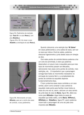 Cons t indo Pont de Cont e para u m Es q u e lt
                                       ru        os      rol                  e o




Figu ra 9 3: Parâm e t da re s t
                      ros       rição
t "rack T no os s o Pe rna.L com
 ipo T   o"                 ,
alo IK Joe lo.L
  v         h    .
Figu ras 9 4 e 9 5: Ao m ov r o os s o
                           e
IK Joe lo a orie nt
       h           ação do os s o Pe rna.L.


                                                    Quando col       ocam os um a re s t    rição t " Sole r"
                                                                                                     ipo IK     v
                                               e m os s os pe rt nce nt s a um a cade ia de os s os , s e m s e r
                                                                    e         e
                                               no os s o q ue indica o f         inal cade ia, pode m os
                                                                                      da
                                               dire cionar l iram e nt a j a de s t s os s os e m dire ção
                                                               ige              e     unt        e
                                               ao alo. v
                                                    Com e s t s pont de cont e bás icos pode m os criar
                                                                e          os             rol
                                               um cicl de cam inh ada, é cl q ue pode m os
                                                          o                              aro
                                               de s e nv v r um pouco m ais o e s q ue lt para q ue m ais
                                                          ole                                       e o
                                               tipos de m ov e nt pos s am s e r e f t
                                                                  im       os                    e uados ,
                                               adicionando m ais os s os com o pont de cont e , m ais
                                                                                                 os          rol
                                               re s triçõe s , e t O im port e é q ue o pe rs onage m
                                                                  c..               ant
                                               cons iga f r t
                                                            aze odos os m ov e nt ne ce s s ários na
                                                                                       im     os
                                               anim ação de m ane ira f , e a com plxidade dos
                                                                                  ácil               e
                                               pont de cont e do e s q ue lt de pe nde
                                                      os              rol                e o
                                               fundam e nt m e nt dis s o.
                                                               al        e
                                                    É bom j arm os e s s e s os s os cont e s a um os s o
                                                               unt                                   rol
                                               ce nt , as s im com o cone ct o os s o ce nt do
                                                      ral                               ar               ral
                                               e s q ue lt ne s t pont para f it m ov r t
                                                         e o         e        o          acilar         e odos os
                                               os s os de um a v z s ó, as s im , adicione um os s o s aindo
                                                                       e
                                               da j a bas e do os s o da Bacia, f
                                                     unt                                       igura 9 6, al re s e u
                                                                                                             te
                                               nom e para IKCe nt e l t    ro igue odos os os s os do
Figu ra 9 6: Adicionando u m os s o,           e s q ue lt q ue e s t s ol , com o Bacia, IK Pe rna.L
                                                         e o             ão t      os                              ,
IK Ce nt para s e r o ce nt dos os s os
        ro,                ro                  IK Pe Cal e IK J lo.L f
                                                           c.L            oe h      , igura 9 7, as s im pode m os
de cont e , e s e u s parâm e t .
       rol                     ros             m ov r t
                                                      e odo o pe rs onage m de um a v z pe l ce nae       a
                                               m ov ndo e s t IKCe nt
                                                      e           e             ro.


© Re v t Proce du ral
      is a                                                                                                         71
 