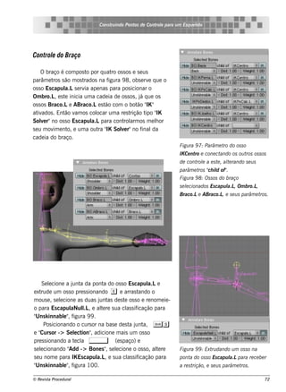 Cons t indo Pont de Cont e para u m Es q u e lt
                                    ru        os      rol                  e o




Control do Braço
      e

     O braço é com pos t por q uat os s os e s e us
                        o          ro
parâm e t s ão m os t
           ros        rados na f igura 9 8, obs e rv q ue o
                                                      e
os s o Es capul s e rv ape nas para pos icionar o
               a.L     ia
Om bro.L e s t inicia um a cade ia de os s os , j q ue os
            , e                                  á
os s os Braco.Le ABraco.Le s t com o bot " "
                                ão             ão IK
at ados . Ent v os col
   iv          ão am        ocar um a re s t        ipo IK
                                            rição t "
Sole r"no os s o Es capul para cont arm os m e lor
     v                    a.L           rol              h
s e u m ov e nt e um a out " Sole r"no f
           im   o,           ra IK     v          inal  da
cade ia do braço.
                                                                   Figu ra 9 7: Parâm e t do os s o
                                                                                         ro
                                                                   IK Ce nt e cone ct
                                                                           ro        ando os ou t os s os
                                                                                                 ros
                                                                   de cont e a e s t , al rando s e u s
                                                                          rol       e   te
                                                                   parâm e t " il of"
                                                                            ros ch d .
                                                                   Figu ra 9 8: Os s os do braço
                                                                   s e lcionados Es capu l , Om bro.L
                                                                       e                 a.L         ,
                                                                   Braco.Le ABraco.L e s e u s parâm e t .
                                                                                    ,                   ros




     Se lcione a j a da pont do os s o Es capul e
         e           unt            a                  a.L
e xt rude um os s o pre s s ionando e e arras t     ando o
m ous e , s e lcione as duas j as de s t os s o e re nom e ie -
               e                  unt         e
o para Es capul l , e al re s ua cl s if
                    aNul .L        te           as icação para
" k innabl" f
 Uns             e , igura 9 9 .
       Pos icionando o curs or na bas e de s t j a, Ss
                                                 a unt
e " or -> Se lct , adicione m ais um os s o
    Curs              e ion"
pre s s ionando a t cl ,
                      e a               (e s paço) e
s e lcionando "
     e             Add -> Bone s " s e lcione o os s o, al re
                                      , e                  te      Figu ra 9 9 : Ext dando u m os s o na
                                                                                    ru
s e u nom e para IK Es capul , e s ua cl s if
                                 a.L            as icação para     pont do os s o Es capu l para re ce be r
                                                                       a                  a.L
" k innabl" f
 Uns             e , igura 100.                                    a re s trição, e s e u s parâm e t .
                                                                                                     ros

© Re v t Proce du ral
      is a                                                                                                 72
 