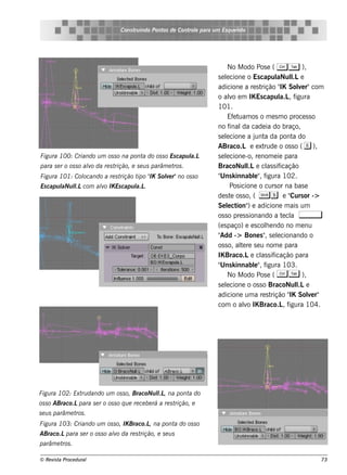 Cons t indo Pont de Cont e para u m Es q u e lt
                                          ru        os      rol                  e o




                                                                              No M odo Pos e ( C T ),
                                                                         s e lcione o Es capul l e
                                                                             e                      aNul  .L
                                                                         adicione a re s t   rição " Sole r"com
                                                                                                     IK     v
                                                                         o alo e m IK Es capul , f
                                                                               v                     a.L igura
                                                                         101.
                                                                              Ef te uam os o m e s m o proce s s o
                                                                         no f  inal cade ia do braço,
                                                                                     da
                                                                         s e lcione a j a da pont do
                                                                             e            unt             a
                                                                         ABraco.L e e xt      rude o os s o ( e ),
Figu ra 100: Criando u m os s o na pont do os s o Es capu l
                                       a                  a.L            s e lcione -o, re nom e ie para
                                                                             e
para s e r o os s o alo da re s t
                     v           rição, e s e u s parâm e t .
                                                           ros           BracoNul e cl s if
                                                                                        l
                                                                                        .L      as icação
Figu ra 101: Col
               ocando a re s trição t " S ole r"no os s o
                                     ipo IK v                            " k innabl" f
                                                                          Uns             e , igura 102.
Es capu l l com alo IK Es capu l .
        aNu l
            .L   v             a.L                                             Pos icione o curs or na bas e
                                                                         de s t os s o, ( Ss e " or ->
                                                                                e                        Curs
                                                                         Se lct ) e adicione m ais um
                                                                              e ion"
                                                                         os s o pre s s ionando a t cl ,
                                                                                                      e a
                                                                         (e s paço) e e s cole ndo no m e nu
                                                                                               h
                                                                         "Add -> Bone s " s e lcionando o
                                                                                               , e
                                                                         os s o, al re s e u nom e para
                                                                                     te
                                                                         IK Braco.Le cl s if as icação para
                                                                         " k innabl" f
                                                                          Uns             e , igura 103.
                                                                              No M odo Pos e ( C T ),
                                                                         s e lcione o os s o BracoNul e
                                                                             e                             l.L
                                                                         adicione um a re s t    rição " Sole r"
                                                                                                        IK     v
                                                                         com o alo IK Braco.L f
                                                                                       v              , igura 104.




Figu ra 102: Ext dando u m os s o, BracoNu l , na pont do
                ru                         l.L        a
os s o ABraco.Lpara s e r o os s o q u e re ce be rá a re s trição, e
s e u s parâm e t .
                 ros
Figu ra 103: Criando u m os s o, IK Braco.L na pont do os s o
                                           ,       a
ABraco.Lpara s e r o os s o alo da re s t
                             v           rição, e s e u s
parâm e t .
         ros

© Re v t Proce du ral
      is a                                                                                                       73
 