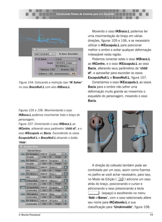 Cons t indo Pont de Cont e para u m Es q u e lt
                                       ru        os      rol                  e o




                                                                M ov ndo o os s o IK Braco.Lpode m os t r
                                                                     e                                      e
                                                          um a m ov e ntim     ação do braço e m v   árias
                                                          dire çõe s , f  iguras 105 e 106, e s e ne ce s s ário
                                                          ut izar o IK Es capul para pos icionar
                                                             il                    a.L
                                                          m e lor o om bro e e v ar q ualue r de f ação
                                                                 h                  it       q          orm
                                                          inde s e j e l s t re gião.
                                                                     áv ne a
                                                                Pode m os cone ct e s t s o os s o IK Braco.L
                                                                                   ar e
                                                          ao IKCe nt e o os s o IK Es capul ao os s o
                                                                          ro,                     a.L
                                                          Bacia, al rando s e us parâm e t de " il
                                                                        te                     ros       ch d
                                                          of" e aprov it para e s conde r os os s os
                                                               ,           e ar
                                                          Es capul l e BracoNul , f
                                                                       aNul   .L           l igura 107.
                                                                                           .L
Figu ra 104: Col
               ocando a re s trição t " S ole r"
                                     ipo IK v                   Cone ct os o os s o IK Es capul ao os s os
                                                                         am                        a.L
no os s o BracoNu l com alo IK Braco.L
                  l.L    v            .                   Bacia para o om bro não s of r um a
                                                                                           re
                                                          de f ação m uit grande ao m ov rm os o
                                                                orm              o                 e
                                                          e s q ue lt do pe rs onage m , m ov ndo o os s o
                                                                    e o                         e
                                                          Bacia.

Figu ras 105 e 106: M ov e nt
                        im   ando o os s o
IK Braco.Lpode m os m ov e nt t
                        im   ar odo o braço do
pe rs onage m .
Figu ra 107: Cone ctando o os s o IK Braco.Lao
IK Ce nt al rando s e u s parâm e t " il of" e o
        ro, te                     ro ch d ,
os s o IK Es capu l ao Bacia. Es conde ndo os os s os
                  a
Es capu l l e BracoNu l at ando o bot
        aNu l
            .L        l iv
                       .L            ão
" ide "
H     .




                                                               A dire ção do cot e l t bém pode s e r
                                                                                  ov o am
                                                          cont ada por um os s o, as s im com o f m os
                                                                rol                                    ize
                                                          no j lo s e v ach ar ne ce s s ário, para is s o,
                                                                oe h         ocê
                                                          no M odo de Edição ( T ) adicione um os s o
                                                          at do braço, pos icionando o curs or e
                                                             rás
                                                          adicionando o os s o pre s s ionando a t cle a
                                                          ,            (e s paço) e e s cole ndo no m e nu
                                                                                          h
                                                          "Add-> Bone s " com o os s o s e lcionado al re
                                                                             ,                 e           te
                                                          s e u nom e para IKCot e l e s ua
                                                                                    ov o.L
                                                             as icação para " k innabl" f
                                                          cl s if                 Uns          e , igura 108.

© Re v t Proce du ral
      is a                                                                                                    74
 