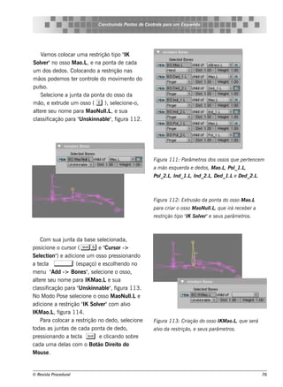 Cons t indo Pont de Cont e para u m Es q u e lt
                                      ru        os      rol                  e o




    V os col
      am       ocar um a re s t        ipo IK
                               rição t "
Sole r"no os s o M ao.L e na pont de cada
     v                  ,              a
um dos de dos . Col ocando a re s t  rição nas
m ãos pode m os t r cont e do m ov e nt do
                  e       rol             im   o
pulo.
    s
    Se lcione a j a da pont do os s o da
       e         unt             a
m ão, e e xtrude um os s o ( e ), s e lcione -o,
                                         e
al re s e u nom e para M aoNul , e s ua
  te                               l
                                   .L
  as icação para " k innabl" f
cl s if              Uns           e , igura 112.




                                                         Figu ra 111: Parâm e t dos os s os q u e pe rt nce m
                                                                               ros                     e
                                                         a m ão e s q u e rda e de dos , M ao.L Pol ,
                                                                                               ,  _1.L
                                                         Pol , Ind_1.L Ind_2.L D e d_1.Le D e d_2.L
                                                           _2.L       ,       ,                    .



                                                         Figu ra 112: Ext s ão da pont do os s o M ao.L
                                                                         ru           a
                                                         para criar o os s o M aoNu l , q u e irá re ce be r a
                                                                                    l.L
                                                         re s trição t " S ole r"e s e u s parâm e t .
                                                                      ipo IK v                      ros



    Com s ua j a da bas e s e lcionada,
                unt                  e
pos icione o curs or ( Ss e " or ->   Curs
Se lct ) e adicione um os s o pre s s ionando
    e ion"
a t cl ,
   e a                (e s paço) e e s cole ndo no
                                           h
m e nu "   Add -> Bone s " s e lcione o os s o,
                              , e
al re s e u nom e para IK M ao.Le s ua
  te
  as icação para " k innabl" f
cl s if                 Uns            e , igura 113.
No M odo Pos e s e lcione o os s o M aoNul e
                      e                           l
                                                  .L
adicione a re s t rição " Sole r"com alo
                           IK     v            v
IK M ao.L f , igura 114.
    Para col  ocar a re s t rição no de do, s e lcione
                                                e        Figu ra 113: Criação do os s o IK M ao.L q u e s e rá
                                                                                                 ,
todas as j as de cada pont de de do,
             unt                    a                    alo da re s t
                                                          v           rição, e s e u s parâm e t .
                                                                                                ros
pre s s ionando a t cl S e cl
                     e a                icando s obre
cada um a de l com o Bot Dire it do
                 as               ão         o
M ous e .


© Re v t Proce du ral
      is a                                                                                                       76
 