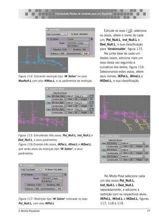 Cons t indo Pont de Cont e para u m Es q u e lt
                                      ru        os      rol                  e o




                                                                          Ext rude os os s o ( e), s e lcione
                                                                                                        e
                                                                     os os s os , al re o nom e de cada
                                                                                    te
                                                                     um , Pol l , Ind_Nul e
                                                                                _Nul   .L            l
                                                                                                     .L
                                                                     De d_Nul , e s ua cl s if
                                                                                 l.L            as icação
                                                                     para " k innabl" f
                                                                              Uns           e , igura 115.
                                                                          Na j a bas e de cada um
                                                                               unt
                                                                     de s t s os s os , adicione m ais um
                                                                            e
                                                                     os s o de s t v z s e guindo a
                                                                                  a e
                                                                     curv ura dos de dos , f
                                                                            at                    igura 116.
                                                                     Se lcionando e s t s os s os , al re
                                                                          e                e             te
Figu ra 114: Col
               cando re s trição t " S ole r"no os s o
                                  ipo IK v                           s e us nom e s , IK Pol , IK Ind.Le
                                                                                              .L
M aoNu l com alo IK M ao.L e os parâm e t da re s t
       l.L    v           ,              ros       rição.            IK De d.L e s ua cl s if
                                                                                ,            as icação.




Figu ra 115: Ext dando t os s os , Pol l , Ind_Nu l e
                ru      rês          _Nu l
                                         .L       l.L
D e d_Nu l , e s e u s parâm e t .
         l.L                    ros
Figu ra 116:Criando t os s os , IK Pol , IK Ind.Le IK D e d.L
                     rês             .L                      ,
q u e s e rão alos da re s t
               v            rição t " S ole r" e s e u s
                                   ipo IK v ,
parâm e t .
         ros




                                                                          No M odo Pos e s e lcione cada
                                                                                              e
                                                                     um dos os s os Pol l ,
                                                                                         _Nul   .L
                                                                     Ind_Nul e De d_Nul
                                                                                l
                                                                                .L              l
                                                                                                .L
                                                                     s e paradam e nt , e adicione a
                                                                                     e
                                                                     re s trição com os re s pe ct os alos ,
                                                                                                  iv    v
Figu ra 117: Re s trição t " S ole r"col
                          ipo IK v     ocada no os s o               IK Pol , IK Ind.Le IK De d.L f
                                                                             .L                      , iguras
Pol l , com alo IK Pol
  _Nu l
      .L     v       .L                                              117, 118 e 119 .

© Re v t Proce du ral
      is a                                                                                                      77
 
