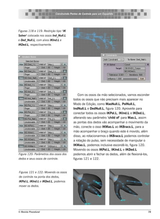Cons t indo Pont de Cont e para u m Es q u e lt
                                        ru        os      rol                  e o




Figu ras 118 e 119 : Re s t       ipo IK
                           rição t "
S ole r"col
   v      ocada nos os s os Ind_Nu l
                                   l.L
e D e d_Nu l , com alos IK Ind.Le
           l.L      v
IK D e d.L re s pe ct am e nt .
          ,          iv      e




                                                    Com os os s os da m ão s e lcionados , v os e s conde r
                                                                                e              am
                                                todos os os s os q ue não pre cis am m ais apare ce r no
                                                M odo de Edição, com o M aoNul , Pol l ,
                                                                                     l.L     Nul .L
                                                IndNul e De dNul , f
                                                         l.L           l igura 120. Aprov it para
                                                                       .L                       e e
                                                cone ct tar odos os os s os IK Pol , IK Ind.Le IK De d.L
                                                                                  .L                        ,
                                                al rando s e u parâm e t " il of"para M ao.L as s im
                                                  te                      ro ch d                    ,
                                                as pont dos de dos v acom panh ar o m ov e nt da
                                                          as              ão                       im    o
                                                m ão, cone ct o os s o IK M ao.Lao IK Braco.L para a
                                                               e                                  ,
                                                m ão acom panh ar o braço q uando e s t é m ov
                                                                                           e        ido, além
                                                dis s o, ao rotacionarm os o IK Braco.Lpode m os cont ar   rol
                                                a rot  ação do pulo, s e m ne ce s s idade de m anipul o
                                                                   s                                    ar
                                                IK M ao.L pode m os incl iv e s condê-l f
                                                           ,               us e              o, igura 120.
                                                M ov ndo os os s os IK Pol , IK Ind.Le IK De d.L
                                                      e                     .L
Figu ra 120: Parâm e t dos os s os dos
                      ros                       pode m os abrir e f ch ar os de dos , al de f e xioná-l ,
                                                                     e                   ém       l        os
de dos e s e u s os s os de cont e .
                                rol             figuras 121 e 122.



Figu ras 121 e 122: M ov ndo os os s os
                        e
de cont e na pont dos de dos ,
       rol       a
IK Pol , IK Ind.Le IK D e d.L pode m os
     .L                      ,
m ov r os de dos .
    e




© Re v t Proce du ral
      is a                                                                                                  78
 