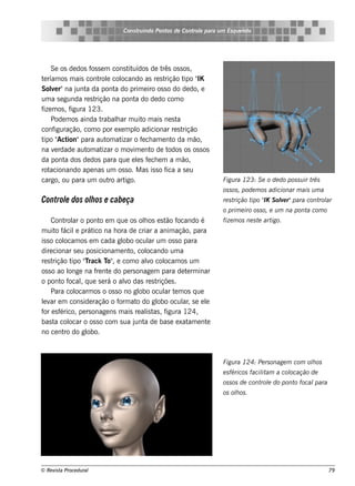 Cons t indo Pont de Cont e para u m Es q u e lt
                                    ru        os      rol                  e o




     Se os de dos f s e m cons t uídos de t os s os ,
                   os           it          rês
t ríam os m ais cont e col
 e                     rol ocando as re s t          ipo IK
                                             rição t "
Sole r"na j a da pont do prim e iro os s o do de do, e
     v        unt            a
um a s e gunda re s trição na pont do de do com o
                                   a
f m os , f
 ize        igura 123.
     Pode m os ainda t  rabalar m uit m ais ne s t
                             h       o            a
conf  iguração, com o por e xe m pl adicionar re s t
                                   o                rição
t " ion"para aut at
 ipo Act                  om izar o f ch am e nt da m ão,
                                     e          o
na v rdade aut at
      e          om izar o m ov e nt de t
                                  im    o      odos os os s os
da pont dos de dos para q ue e ls f ch e m a m ão,
          a                        e e
rot acionando ape nas um os s o. M as is s o f a s e u
                                              ica
cargo, ou para um out art  ro igo.                                 Figu ra 123: S e o de do pos s u ir três
                                                                   os s os , pode m os adicionar m ais u m a
Control dos olos e cabe ça
      e      h                                                     re s trição t " S ole r"para cont ar
                                                                                ipo IK v            rol
                                                                   o prim e iro os s o, e u m na pont com o
                                                                                                     a
     Cont ar o pont e m q ue os olos e s t f
          rol           o              h        ão ocando é        fize m os ne s t art
                                                                                   e   igo.
m uit fo ácil prát na h ora de criar a anim ação, para
               e     ico
is s o colocam os e m cada gl ocul um os s o para
                               obo        ar
dire cionar s e u pos icionam e nt col
                                  o, ocando um a
re s trição t "rack T , e com o alo col
             ipo T        o"             v      ocam os um
os s o ao l onge na f nt do pe rs onage m para de t rm inar
                      re e                              e
o pont f o ocalq ue s e rá o alo das re s t
                 ,              v            riçõe s .
     Para col ocarm os o os s o no gl ocul t m os q ue
                                     obo        ar e
lv e m cons ide ração o f at do gl ocul , s e e l
 e ar                         orm o          obo       ar   e
f e sf
 or érico, pe rs onage ns m ais re al t , f
                                         is as igura 124,
bas t col
       a ocar o os s o com s ua j a de bas e e xat e nt
                                    unt                  am e
no ce nt do gl
          ro       obo.



                                                                   Figu ra 124: Pe rs onage m com olos
                                                                                                   h
                                                                   e s féricos facil am a col
                                                                                   it       ocação de
                                                                   os s os de cont e do pont focal
                                                                                  rol       o     para
                                                                   os olos .
                                                                       h




© Re v t Proce du ral
      is a                                                                                                     79
 