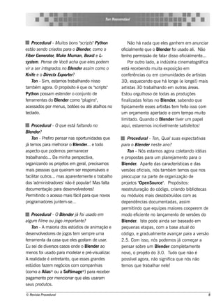 T Roos e ndaal
                                                     on




     Proce dural Muit bons "
                  -        os          script Pyt on
                                             s" h                Não h á nada q ue e ls ganh e m e m anunciar
                                                                                         e
e st se ndo criados para o Blnde r, com o o
     ão                                e                    of m e nt q ue o Blnde r f us ado al Não
                                                               icial e               e        oi            i.
Fibe r Ge ne rat M ak e M um an, Be ast e L
                or,                                -        t nh o pe rm is s ão de f ar dis s o of
                                                             e                       al              icial e nt ...
                                                                                                           m     e
syst m . Pe nse de V ach a q ue e ls pode m
      e                   ocê                e                   Por out lro ado, a indús t cine m at
                                                                                             ria             ográf ica
v a se r int grados no Blnde r assim com o o
  ir          e                 e                           e s t re ce be ndo m uit e xpos ição e m
                                                                 á                   a
K nife e o D ire ct Export r?
                    x         e                             conf rências ou e m com unidade s de art t
                                                                   e                                           is as
     T - Sim , e s t os t
       on             am      rabalando nis s o
                                     h                      3D , e s q ue ce ndo q ue h á l onge (e l !) m ais
                                                                                                       onge
t bém agora. O propós it é q ue os "cript "
 am                               o            s     s      art t 3D t
                                                                is as          rabalando e m out áre as .
                                                                                   h               ras
Pyt on pos s am e s t nde r o conj o de
     h                   e               unt                Es t orgulos o de t
                                                                 ou         h        odas as produçõe s
f rram e nt do Blnde r com o " ugins "
 e          as         e                 pl      ,          f izadas f it no Blnde r, s abe ndo q ue
                                                             inal             e as       e
ace s s ados por m e nus , bot s ou at at h os no
                                  õe        é al            tipicam e nt e s s e s art t t m f it is s o com
                                                                          e            is as e      e o
t cl
 e ado.                                                     um orçam e nt ape rto    ado e com t m po m uit
                                                                                                     e              o
                                                             im ado. Quando o Blnde r t e r um pape l
                                                            l it                        e        iv
     Proce dural O q ue e st fal
                  -             á t   ando no               aq ui, e s t m os incrív l e nt s at f it !
                                                                        are             e m     e      is e os
Blnde r?
   e
     T - Pre f pe ns ar nas oport
      on        iro                      unidade s q ue           Proce du ral T Qu al u as e xpe ct iv
                                                                                 - on,             s               at as
j t m os para m e lorar o Blnde r... e t
á e                   h           e             odo         para o Blnde r ne s t ano?
                                                                         e               e
as pe ct q ue pode m os pe rm ane ce r
         o                                                        T - Nós e s t os agora colt
                                                                   on               am                     e ando idéias
trabalando... Da m inh a pe rs pe ct a,
       h                                  iv                e propos t para um pl j e nt para o
                                                                          as                  ane am          o
organizando os proj t e m ge ralpre cis am os
                        e os             ,                  Blnde r. Apart das caract rís t
                                                                e                 e                  e     icas e das
m ais pe s s oas q ue q ue iram s e r re s pons áv is e
                                                  e         v rs õe s of
                                                              e            iciais , nós t bém t m os q ue nos
                                                                                           am            e
f it out ... m as apare nt m e nt o t
 acilar ros                         e        e   rabalo h   pre ocupar na part de organização de
                                                                                      e
dos 'adm inis t radore s ' não é popul M as f t
                                          ar!       al a    proj t " nSource " Propós it :
                                                                   e os Ope                 .                os
docum e nt   ação para de s e nv v dore s !
                                 ole                        re e s t uração do código, criando bibl e cas
                                                                    rut                                           iot
Pe rm it indo o ace s s o m ais f para q ue nov
                                 ácil                 os    ou m ódul m ais de s obs t
                                                                          os                      ruídos com as
program adore s j e m -s e ...
                    unt                                     de pe ndências docum e nt           adas , as s im
                                                            pe rm it  indo q ue e q uipe s m aiore s coope re m de
     Proce dural O Blnde r j foi usado e m
                  -     e        á                          m odo e f nt no l
                                                                        icie e          ançam e nt de v rs õe s do
                                                                                                       o        e
al gum fil e ou j im port e ?
           m        ogo          ant                        Blnde r. Is t pode ainda s e r bas e ado e m
                                                                e             o
     T - A m aioria dos e s t
      on                       údios de anim ação e         pe q ue nas e t   apas , com a bas e at do      ual
de s e nv v dore s de j
         ole            ogos t m s e m pre um a
                               e                            código, e gradual e nt avm      e ançar para a v rs ão    e
f rram e nt da cas a q ue e ls gos t de us ar
 e          a                 e       am          .         2.5. Com is s o, nós pode m os j com e çar aá
Eu s e i de div rs os cas os onde o Blnde r ao
                e                       e                   pe ns ar s obre um Blnde r com plt e nt
                                                                                        e                   e am     e
m e nos f us ado para m ode l e pré-v ual .
          oi                      ar       is izar          nov o proj t do 3.0. T
                                                                  o,         e o                  udo q ue não é
A re al idade é e nt t o, q ue e s s e s grande s
                    re ant                                  pos s ív le agora, não s ignif q ue nós não
                                                                                                 ica
e stúdios f m ne gócios com com panh ias
            aze                                             t m os q ue t
                                                             e               rabalar ne l!
                                                                                    h          e
(com o a Al ® ou a Soft age ® ) para re ce be r
              ias            im
pagam e nt por m e ncionar q ue e ls us aram
             o                        e
s e us produt .os

© Re v t Proce du ral
      is a                                                                                                             8
 