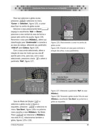 Cons t indo Pont de Cont e para u m Es q u e lt
                                        ru        os      rol                  e o




     Para is s o s e lcione o gl ocul ,
                     e             obo      ar
pre s s ione Ss e s e lcione no m e nu
                              e
" or -> Se lct , f
 Curs               e ion" igura 125, o curs or
de v fe icar no ce nt do gl ocul .
                         ro       obo      ar
     Adicione o os s o pre s s ionando t cl ,
                                           e a
(e s paço) e e s cole ndo "
                      h         Add -> Bone s "  ,
pos icione o e ixo ce nt do os s o de f a a
                            ral               orm
pas s ar pe l ce nt da pupil f
              o        ro           a, igura 126.
Re nom e ie o os s o para IK Gl     obo.L al re s ua
                                          , t  e
   as icação para " k innabl"e cone ct -o
cl s if                   Uns          e             e      Figu ra 125: Pos icionando o cu rs or no ce nt do
                                                                                                          ro
ao os s o da cabe ça, al rando s e u parâm e t
                             te                        ro   gl ocu l
                                                             obo   ar.
" il of"para Cabe ca, f
 ch d                           igura 126.                  Figu ra 126: Criando u m os s o para cont ar a
                                                                                                     rol
     Com o os s o ainda s e lcionado, al re a
                                e             te            dire ção dos olos , e s e u s parâm e t .
                                                                          h                        ros
rot ação do os s o de m odo q ue s e u e ixo Z
apont para cim a, para is s o, com o os s o
         e
s e lcionado, pre s s ione a t cl n e al re o
    e                             e a            t e
parâm e t " l f
           ro Rol, igura 127.
                     "




                                                            Figu ra 127: Al rando o parâm e t " l do os s o
                                                                          te                 ro Rol"
                                                            IK Gl
                                                                obo.L.
                                                            Figu ra 128: Tornando o gl ocu l filo do os s o
                                                                                     obo   ar h
                                                            IK Gl
                                                                obo.L e s cole ndo " s e Bone "ao j nt os o
                                                                     ,      h      U               u arm
     Saia do M odo de Edição ( T ) e                        gl ao e s q u e lt
                                                             obo            e o.
s e lcione o gl ocul e de pois o
     e          obo        ar
e s q ue lt pre s s ione C p e s e lcione no
         e o,                           e
m e nu " e Bone " f
          Us          , igura 128 e no próxim o
m e nu e s cola o os s o IK Gl
              h                obo.L No M odo
                                     .
Pos e ( C T ) ao rot       acionar o IK Globo.L
nos e ixos X e Z , rot  acionam os t bém o
                                    am
gl obo, f iguras 129 e 130.

© Re v t Proce du ral
      is a                                                                                                      80
 