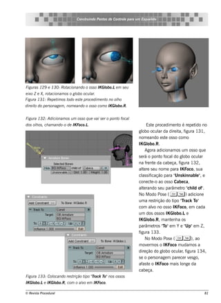 Cons t indo Pont de Cont e para u m Es q u e lt
                                     ru        os      rol                  e o




Figu ras 129 e 130: Rotacionando o os s o IK Gl
                                              obo.Le m s e u
e ixo Z e X, rotacionam os o gl ocu l
                              obo       ar.
Figu ra 131: Re pe t os t
                    im    odo e s t proce dim e nt no olo
                                   e              o    h
dire it do pe rs onage m , nom e ando o os s o com o IK Gl
       o                                                 obo.R.


Figu ra 132: Adicionam os u m os s o q u e v s e r o pont focal
                                            ai           o
dos olos , ch am ando-o de IK Foco.L
     h                              .                                     Es t proce dim e nt é re pe t no
                                                                              e                o        ido
                                                                    gl ocul da dire it f
                                                                       obo         ar          a, igura 131,
                                                                    nom e ando e s t os s o com o
                                                                                       e
                                                                    IK Gl  obo.R.
                                                                         Agora adicionam os um os s o q ue
                                                                    s e rá o pont f o ocal gl ocul
                                                                                             do obo        ar
                                                                    na f nt da cabe ça, f
                                                                          re e                  igura 132,
                                                                    al re s e u nom e para IK Foco, s ua
                                                                       te
                                                                       as icação para " k innabl" e
                                                                    cl s if                  Uns         e ,
                                                                    cone ct -o ao os s o Cabe ca,
                                                                             e
                                                                    al rando s e u parâm e t " il of"
                                                                       te                        ro ch d .
                                                                    No M odo Pos e ( C T ) adicione
                                                                    um a re s t  rição do t "rack T
                                                                                            ipo T       o"
                                                                    com alo no os s o IK Foco, e m cada
                                                                             v
                                                                    um dos os s os IK Gl     obo.Le
                                                                    IK Gl  obo.R, m ant nh a os
                                                                                          e
                                                                    parâm e t "o"e m Y e " e m Z ,
                                                                                ros T              Up"
                                                                    figura 133.
                                                                         No M odo Pos e ( C T ), ao
                                                                    m ov rm os o IK Foco m udam os a
                                                                           e
                                                                    dire ção do gl ocul , f
                                                                                      obo      ar igura 134,
                                                                    s e o pe rs onage m pare ce r v s go,
                                                                                                     e
                                                                    af t o IK Foco m ais l
                                                                       as e                      onge da
                                                                    cabe ça.
Figu ra 133: Col
               ocando re s trição t "rack T nos os s os
                                   ipo T   o"
IK Gl
    obo.Le IK Gl
               obo.R, com o alo e m IK Foco.
                             v

© Re v t Proce du ral
      is a                                                                                                 81
 
