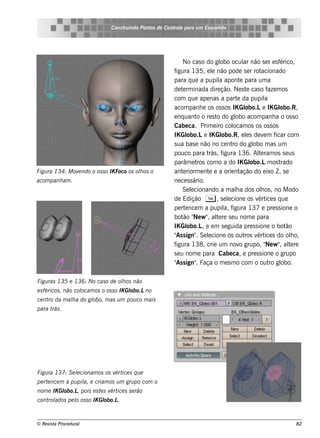 Cons t indo Pont de Cont e para u m Es q u e lt
                                     ru        os      rol                  e o




                                                              No cas o do gl ocul não s e r e s f
                                                                              obo         ar               érico,
                                                         figura 135, e l não pode s e r rot
                                                                           e                     acionado
                                                         para q ue a pupil apont para um a
                                                                              a         e
                                                         de t rm inada dire ção. Ne s t cas o f m os
                                                              e                            e         aze
                                                         com q ue ape nas a part da pupil
                                                                                      e             a
                                                         acom panh e os os s os IK Gl      obo.Le IK Gl    obo.R,
                                                         e nq uant o re s t do gl acom panh a o os s o
                                                                    o        o      obo
                                                         Cabe ca. Prim e iro col   ocam os os os s os
                                                         IK Gl   obo.Le IK Gl  obo.R, e ls de v m f
                                                                                           e       e     icar com
                                                         s ua bas e não no ce nt do gl m as um
                                                                                   ro         obo
                                                         pouco para t , frás igura 136. Al ram os s e us
                                                                                                te
                                                         parâm e t com o a do IK Gl
                                                                    ros                      obo.Lm os t   rado
Figu ra 134: M ov ndo o os s o IK Foco os olos o
                 e                         h             ant riorm e nt e a orie nt
                                                              e          e              ação do e ixo Z , s e
acom panh am .                                           ne ce s s ário.
                                                              Se lcionando a m ala dos olos , no M odo
                                                                  e                  h           h
                                                         de Edição T , s e lcione os v ice s q ue
                                                                                 e              ért
                                                         pe rt nce m a pupil f
                                                                e               a, igura 137 e pre s s ione o
                                                         bot " w " al re s e u nom e para
                                                              ão Ne , t      e
                                                         IK Gl   obo.L e e m s e guida pre s s ione o bot
                                                                       ,                                     ão
                                                         " s ign" Se lcione os out v ice s do olo,
                                                          As        .    e                ros ért              h
                                                         figura 138, crie um nov grupo, " w " al re
                                                                                        o            Ne , t    e
                                                         s e u nom e para Cabe ca, e pre s s ione o grupo
                                                         " s ign" Faça o m e s m o com o out gl
                                                          As        .                                 ro obo.

Figu ras 135 e 136: No cas o de olos não
                                 h
                    ocam os o os s o IK Gl
e s féricos , não col                    obo.Lno
ce nt da m ala do gl
     ro     h      obo, m as u m pou co m ais
para t .
      rás




Figu ra 137: S e lcionam os os v ice s q u e
                 e              ért
pe rt nce m a pu pil e criam os u m gru po com o
     e             a,
nom e IK Gl
          obo.L pois e s t s v ice s s e râo
               ,          e ért
cont ados pe l os s o IK Gl
    rol      o            obo.L.



© Re v t Proce du ral
      is a                                                                                                     82
 