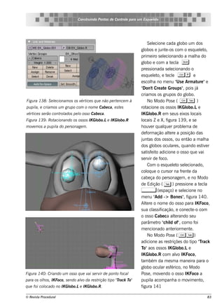 Cons t indo Pont de Cont e para u m Es q u e lt
                                     ru        os      rol                  e o




                                                                         Se lcione cada gl um dos
                                                                              e                      obo
                                                                    gl obos e j e -os com o e s q ue lt
                                                                                  unt                               e o,
                                                                    prim e iro s e lcionando a m ala do
                                                                                      e                         h
                                                                    gl e com a t cl S
                                                                       obo                   e a
                                                                    pre s s ionada s e lcionando o
                                                                                            e
                                                                    e s q ue lt e t cl C p e
                                                                               e o, e e
                                                                    e s cola no m e nu " e Arm at "e
                                                                            h                      Us             ure
                                                                    "Don't Cre at Groups " pois j
                                                                                       e               ,         á
                                                                    criam os os grupos do gl              obo.
Figu ra 138: S e lcionam os os v ice s q u e não pe rt nce m à
                 e              ért                   e                  No M odo Pos e ( C T )
pu pil e criam os u m gru po com o nom e Cabe ca, e s t s
     a,                                                e            rot  acione os os s os IK Gl          obo.Le
v ice s s e râo cont ados pe l os s o Cabe ca.
 ért                rol      o                                      IK Gl   obo.R e m s e us e ixos l         ocais
Figu ra 139 : Rotacionando os os s os IK Gl
                                          obo.Le IK Gl
                                                     obo.R          locais Z e X, f      igura 139 , e s e
m ov m os a pu pil do pe rs onage m .
    e            a                                                  h ouv r q ualue r problm a de
                                                                            e         q                e
                                                                    de f ação al re a pos ição das
                                                                          orm             te
                                                                    j as dos os s os , ou e nt a m ala
                                                                     unt                                   ão         h
                                                                    dos gl    obos ocul s , q uando e s t e r
                                                                                            are                      iv
                                                                    s at f it adicione o os s o q ue v
                                                                         is e o                                     ai
                                                                    s e rv de f
                                                                           ir      oco.
                                                                         Com o e s q ue lt s e lcionado,
                                                                                               e o e
                                                                    col ue o curs or na f nt da
                                                                         oq                           re e
                                                                    cabe ça do pe rs onage m , e no M odo
                                                                    de Edição ( T ) pre s s ione a t cl            e a
                                                                    ,            (e s paço) e s e lcione no
                                                                                                        e
                                                                    m e nu "    Add -> Bone s " f       , igura 140.
                                                                    Al re o nom e do os s o para IK Foco,
                                                                        te
                                                                    s ua cl s if
                                                                              as icação, e cone ct -o com     e
                                                                    o os s o Cabe ca al rando s e u
                                                                                                te
                                                                    parâm e t " il of" com o f
                                                                                 ro ch d ,                      oi
                                                                    m e ncionado ant riorm e nt .
                                                                                              e             e
                                                                         No M odo Pos e ( C T )
                                                                    adicione as re s t       riçõe s do t "rack
                                                                                                             ipo T
                                                                    T aos os s os IK Gl
                                                                      o"                           obo.Le
                                                                    IK Gl   obo.R com alo IK Foco,
                                                                                                 v
                                                                    t bém da m e s m a m ane ira para o
                                                                     am
                                                                    gl ocul e s f
                                                                       obo          ar érico, no M odo
Figu ra 140: Criando u m os s o q u e v s e rv de pont focal
                                       ai     ir      o             Pos e , m ov ndo o os s o IK Foco a
                                                                                    e
para os olos , IK Foco, s e ndo alo da re s t
         h                       v           rição t "rack T
                                                    ipo T   o"      pupil acom panh a o m ov e nt
                                                                            a                               im      o,
            ocado no IK Gl
q u e foi col            obo.Le IK Gl
                                    obo.R.                          figura 141

© Re v t Proce du ral
      is a                                                                                                            83
 