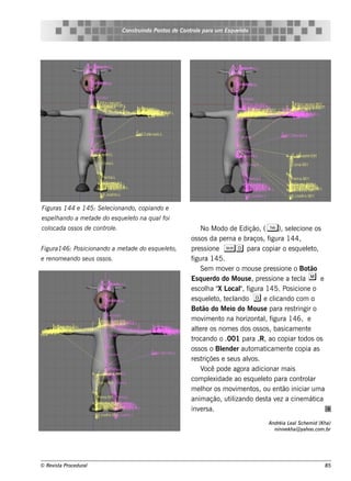 Cons t indo Pont de Cont e para u m Es q u e lt
                                          ru        os      rol                  e o




Figu ras 144 e 145: S e lcionando, copiando e
                        e
e s pe lando a m e t
       h            ade do e s q u e lt na q u al
                                     e o         foi
col
  ocada os s os de cont e .
                       rol                                         No M odo de Edição, ( T ), s e lcione os
                                                                                                          e
                                                              os s os da pe rna e braços , f    igura 144,
Figu ra146: Pos icionando a m e tade do e s q u e lt
                                                  e o,        pre s s ione Sd para copiar o e s q ue lt          e o,
e re nom e ando s e u s os s os .                             figura 145.
                                                                   Se m m ov r o m ous e pre s s ione o Bot
                                                                                e                                  ão
                                                              Es q ue rdo do M ous e , pre s s ione a t cle a     m e
                                                              e s cola " L " f
                                                                        h X ocal igura 145. Pos icione o
                                                                                      ,
                                                                         e o, e ando g e cl
                                                              e s q ue lt t cl                    icando com o
                                                              Bot do M e io do M ous e para re s t
                                                                    ão                                      ringir o
                                                              m ov e nt na h orizont , f
                                                                      im     o               al igura 146, e
                                                              al re os nom e s dos os s os , bas icam e nt
                                                                 te                                              e
                                                              trocando o .001 para .R, ao copiar t            odos os
                                                              os s os o Blnde r aut at
                                                                             e           om icam e nt copia as
                                                                                                        e
                                                              re s t riçõe s e s e us alos .
                                                                                        v
                                                                   V pode agora adicionar m ais
                                                                       ocê
                                                              com plxidade ao e s q ue lt para cont ar
                                                                         e                    e o              rol
                                                              m e lor os m ov e nt , ou e nt iniciar um a
                                                                     h             im     os         ão
                                                              anim ação, ut izando de s t v z a cine m át
                                                                                 il             a e                 ica
                                                              inv rs a.
                                                                   e
                                                                                               Andréia L al ch e m id (K h a)
                                                                                                         e S
                                                                                                 niniv k h a@ yah oo.com .br
                                                                                                      e




© Re v t Proce du ral
      is a                                                                                                               85
 