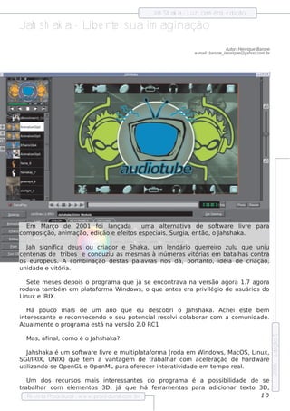 Jah Sh ak a - L cam êra, e dição
                                                                uz,

Jah s h ak a - L e rt s ua im aginação
                ib e
                                                                                   Au t H e nriq u e Barone
                                                                                       or:
                                                                 e -m ailbarone _h e nriq u e @ yah oo.com .br
                                                                        :




  Em M arço de 2001 f l     oi ançada      um a al rnat a de s of w are l re
                                                      t e    iv            t        iv               para
com pos ição, anim ação, e dição e e f it e s pe ciais . Surgia, e nt
                                      e os                           ão, o J s h ak a.
                                                                            ah

   J
   ah s ignifica de us ou criador e Sh ak a, um lndário gue rre iro zul q ue uniu
                                                    e                      u
ce nt nas de t
     e          ribos e conduziu as m e s m as à inúm e ras v órias e m bat h as cont
                                                             it            al        ra
os e urope us . A com binação de s tas pal ras nos dá, port o, idéia de criação,
                                           av                   ant
unidade e v ória.
            it

   Se t m e s e s de pois o program a q ue j s e e ncont a na v rs ão agora 1.7 agora
       e                                   á            rav        e
rodav t bém e m pl af
       a am               at orm a W indow s , o q ue ant s e ra priv égio de us uários do
                                                         e           il
Linux e IRIX.

  H á pouco m ais de um ano q ue e u de s cobri o J s h ak a. Ach e i e s t be m
                                                            ah                e
int re s s ant e re conh e ce ndo o s e u pot ncial s oli col
   e           e                             e     re  v    aborar com a com unidade .
At m e nt o program a e s t na v rs ão 2.0 RC1
  ual        e                 á      e
                                                                                                                 e dição 5




  M as , afinalcom o é o J s h ak a?
              ,          ah

   J s h ak a é um s of w are l re e m ul at orm a (roda e m W indow s , M acO S, L
   ah                  t      iv        tipl af                                    inux,
SGI/IRIX, UNIX) q ue t m a v age m de t
                         e       ant           rabalar com ace lração de h ardw are
                                                      h           e
ut izando-s e O pe nGLe O pe nM Lpara of re ce r int rat idade e m t m po re al
  il                                      e         e   iv          e         .
                                                                                                                 2006




   Um dos re curs os m ais int re s s ant s do program a é a pos s ibil
                                     e         e                         idade de s e
trabalar com e lm e nt
       h             e      os 3D , j q ue h á f rram e nt
                                       á          e       as para adicionar t xt 3D ,
                                                                             e o
   Re v t P
       is a roce dural w w w .proce dural
                       -                .com .b r                                 10
 