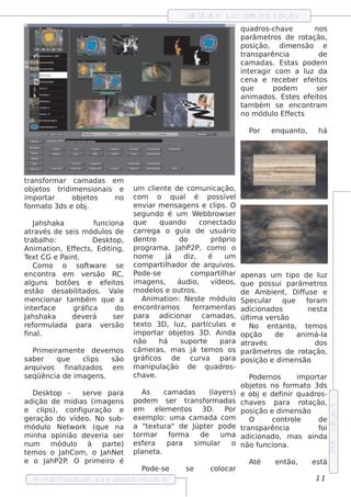 Jah Sh ak a - L cam êra, e dição
                                                                                 uz,
                                                                                          q uadros -ch ave        nos
                                                                                          parâm e t ros de rot ação,
                                                                                          pos ição, dim e ns ão e
                                                                                          trans parência           de
                                                                                          cam adas . Es t as pode m
                                                                                          int ragir com a l da
                                                                                             e                uz
                                                                                          ce na e re ce be r e f it
                                                                                                                e os
                                                                                          q ue       pode m       se r
                                                                                          anim ados . Es t s e f it
                                                                                                           e    e os
                                                                                          t bém s e e ncont
                                                                                           am                    ram
                                                                                          no m ódul Ef e ct
                                                                                                     o f s

                                                                                             Por       e nq uanto,        há




trans form ar cam adas e m
obj t
   e os t  ridim e ns ionais e                  um cl nt de com unicação,
                                                           ie e
im port ar     obj t
                   e os     no                  com          o q ual é pos s ív l         e
form at 3ds e obj
        o           .                           e nv m e ns age ns e cl . O
                                                       iar                           ips
                                                s e gundo é um W e bbrow s e r
    J s h ak a
     ah                            funciona q ue              q uando          cone ct  ado
at és de s e is m ódul de
    rav                                os       carre ga o guia de us uário
trabalo:   h                      De sk t  op, de nt     ro           do            próprio
Anim at      ion, Ef e ct , Edit
                       f s                ing,  program a. J P2P, com o o
                                                                     ah
T xt CG e P
 e                 aint  .                      nom e            j
                                                                 á      diz,       é     um
    Com o o s of w are        t             se  com part h ador de arq uiv .
                                                                il                       os
e ncont      ra e m v rs ão RC,
                             e                  P ode -s e                com part h ar ape nas um t
                                                                                       il                        ipo de l   uz
al guns bot s e e f it
                     õe                  e os im age ns ,            áudio,         v os , q ue pos s ui parâm e t
                                                                                     íde                                   ros
e st  ão de s abilados . V e
                         it                al m ode l e out .
                                                            os          ros                  de Am bie nt D if us e e
                                                                                                              ,      f
m e ncionar t bém q ue a
                      am                            Anim at      ion: Ne s t m ódul Spe cul
                                                                               e           o         ar q ue          foram
int rf
     e ace             gráf    ica          do e ncont       ram os         f rram e nt
                                                                             e            as adicionados               ne s ta
J s h ak a
 ah                    de v rá
                             e             se r para adicionar cam adas , úl a v rs ão         tim     e
re f orm ul    ada para v rs ão t xt 3D , l
                                       e         e o                uz, part as e ícul          No e nt o, t m os
                                                                                                            ant        e
final  .                                        im port obj tar       e os 3D . Ainda opção               de       anim á-l  a
                                                não           há      s uport   e      para at és
                                                                                               rav                        dos
    P e iram e nt de v m os câm e ras , m as j t m os os parâm e t
      rim                  e           e                                    á e                        ros de rot      ação,
s abe r         q ue        cl  ips       s ão gráf     icos       de     curv    a para pos ição e dim e ns ão
arq uiv     os     f inal izados           em   m anipul       ação de q uadros -
s e q üência de im age ns .                     ch av .  e                                      P ode m os         im port  ar
                                                                                             obj t no f
                                                                                                 e os         orm at 3ds
                                                                                                                      o
    De sk t    op -         s e rv para
                                     e              As          cam adas           (l rs ) e obj e de f
                                                                                     aye                     inir q uadros -
adição de m ídias (im age ns pode m s e r t                              rans f  orm adas ch av s para rot
                                                                                                   e                   ação,
                                                                                                                                  e dição 5




e cl ), conf
         ips               iguração e           em          e lm e nt
                                                               e        os      3D . P pos ição e dim e ns ão
                                                                                          or
ge ração do v o. No s ub- e xe m pl um a cam ada com
                        íde                                   o:                                O        cont e rol         de
m ódul Ne t ork (q ue na a "e xt
            o         w                               t ura" de J e r pode t úpt              rans parência                 foi
m inh a opinião de v ria s e r t   e             orm ar f          orm a       de      um a adicionado, m as ainda
              m ódul à part ) e s f ra               e           para       s im ul  ar o não f
                                                                                                                                  2006




num                    o                    e                                                      unciona.
t m os o J Com , o J Ne t pl t
 e                ah                   ah          ane a.
e o J P2P O prim e iro é
           ah       .                                                                           At é      e nt ão,       e stá
                                                    P ode -s e           se         colocar
    Re v t P
          is a roce dural w w w .proce dural
                                 -                     .com .b r                                                           11
 