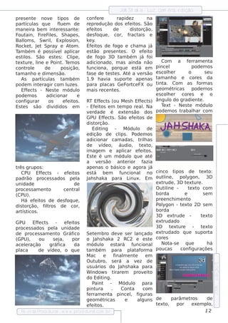 Jah Sh ak a - L cam êra, e dição
                                                                             uz,
pre s e nt nov
           e         e t     ipos de       conf ree        rapide z        na
part as q ue
       ícul                fue m de
                            l              re produção dos e f it . São
                                                                  e os
m ane ira be m int re s s ant :
                         e            e    e f it
                                              e os       de       dis torção,
F ain, F F e s , Sh ape s ,
  out          ire il                      de s f ue , cor, f
                                                  oq              ract ais e
Bal s , Sw ril Expl ion,
     lom              ,          os        k e y.
Rock e t J t Spray e At .
          , e                       om     Ef it de f
                                              e os        ogo e ch am a j   á
T bém é pos s ív lapl
 am                        e        icar   e st ão pre s e nt s . O e f it
                                                              e           e o
e s t os . São e s t s : Cl ,
     il                  e          ipe    de f   ogo 3D t bém j f
                                                            am           á oi
t xt , l e P
 e ure ine              oint T m os
                              . e          adicionado, m as ainda não                   Com      a f rram e nt
                                                                                                        e            a
cont e rol        de          pos ição,    funciona, porq ue e s t e m á            pince l                pode m os
t anh o e dim e ns ão.
 am                                        f e de t s t s . At a v rs ão
                                            as         e e       é      e           e s cole r
                                                                                           h            o         se u
    As part as t bém
                ícul           am          1.9 h av   ia s uport ape nas
                                                                 e                  t anh o e core s da
                                                                                     am
pode m int ragir com l s .
              e                  uze       para pl   acas Ge F ce FX ou
                                                                ort                 t a. Com as f
                                                                                     int                      orm as
    Ef e ct - Ne s t m ódul
       f s               e             o   m ais re ce nt s .
                                                         e                          ge om ét   ricas       pode m os
pode m os          adicionar           e                                            e s cole r core s
                                                                                           h                   e     o
conf   igurar       os         e f it .
                                  e os  RT Ef e ct (ou M e s h Ef e ct )
                                                 f s                        f s     ângul do gradie nt .
                                                                                            o                 e
Es t s s ão div
     e                  ididos e m      - Ef it e m t m po re al Na
                                               e os           e               .         T xt - Ne s t m ódul
                                                                                         e               e           o
                                        v rdade é e xt ns ão dos pode m os t
                                          e                        e                               rabalar com
                                                                                                           h
                                        GPU Ef e ct . São e f it de
                                                    f s                 e os
                                        dis t  orção.
                                             Edit  ing -         M ódul de o
                                        e dição de cl . P     ips        ode m os
                                        adicionar cam adas , t h as         ril
                                        de       v o, áudio, t xt
                                                   íde                       e o,
                                        im age m e apl           icar e f it .
                                                                            e os
                                        Es t é um m ódul q ue at
                                              e                      o            é
                                        a v rs ão ant rior f
                                                 e                e           azia
três grupos :                           ape nas o bás ico e agora j               á
   CPU Ef e ct - e f it
               f s               e os   e st  á be m          f uncional no cinco t            ipos de t xt    e o:
padrão proce s s ados pe l J s h ak a para L
                                     a   ah                          inux. Em out ine , pol
                                                                                         l             ygon, 3D
unidade                             de                                              e xt rude , 3D t xt .
                                                                                                       e ure
proce s s am e nt  o         ce nt  ral                                             O ut ine -
                                                                                          il            t xt com
                                                                                                         e o
(CPU).                                                                              borda            e           se m
   H á e f it de de s f ue ,
            e os                oq                                                  pre e nch im e nt   o
dis torção, f t  ilros de cor,                                                      P ygon - t xt 2D s e m
                                                                                      ol           e o
art t
    ís icos .                                                                       borda
                                                                                    3D e xt    rude -          t xt
                                                                                                                 e o
GPU        Ef e ct
             f s       -      e f it
                                 e os                                               e xt rudado
proce s s ados pe l unidade
                       a                                                            3D       t xt
                                                                                              e ure        -   t xt
                                                                                                                 e o
de proce s s am e nt Gráfo         ico Se t m bro de v s e r l
                                              e               e           ançado e xt    rudado q ue s uport         a
(GPU),        ou      se j a,      por o J s h ak a 2 RC2 e e s t
                                              ah                                  e core s
ace lração
      e            gráf   ica       da m ódul e s to         ará f      uncional Not e       a-s      q ue         há
placa         de v o, o q ue
                    íde                 t bém
                                         am              para pl af    at orm a poucas            conf    iguraçõe s
                                        M ac e             final e nt
                                                                 m       e      em
                                        O ut   ubro, s e rá a v z de      e
                                                                                                                         e dição 5




                                        us uários do J s h ak a para
                                                              ah
                                        W indow s t        irare m prov it     e o
                                        do Edit     ing.
                                             P aint -         M ódul para
                                                                       o
                                                                                                                         2006




                                        pint    ura      .      Cont   a      com
                                        f rram e nt pince l f
                                         e              a             , iguras
                                        ge om ét     ricas        e        alguns de          parâm e t   ros      de
                                        e f it .
                                            e os                                    t xt
                                                                                     e o,        por e xe m pl      o,
   Re v t P
        is a roce dural w w w .proce dural
                          -                    .com .b r                                                          12
 