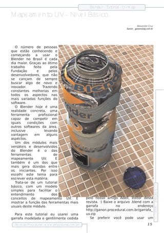 Blnde r - T orial Uvm ap
                                                             e         ut    -

M ape am e nt UV- Nív l ico.
             o       e Bás
                                                                                              Alxandre Cru z
                                                                                               e
                                                                                    Ganon - ganons @ ig.com .br




     O núm e ro de pe s s oas
q ue e s t       ão conh e ce ndo e
com e çando                 a      us ar o
Blnde r no Bras il é cada
    e
dia m aior Graças ao ót o
                   .                        im
trabalo    h              f it
                           e o            pe l a
F undação                    e           pe l os
de s e nv v dore s , q ue não
              ole
se       cançam             de       s e m pre
bus car al           go de nov e          o
inov    ador     .                 Traze ndo
cons t e s m e lorias e m
          ant                  h
todos os as pe ct                  os nas
m ais v        ariadas f       unçõe s do
s of w are .
      t
     O Blnde r h oj é um a
               e                 e
re al  idade concre t              a, um a
f rram e nt
 e                  a          prof s ional
                                     is
capaz de                  com pe t    ir e m
iguais             condiçõe s             com
out   ros s of w are s da áre a,
                     t
incl iv
      us e                          lv
                                     e ando
v age m
  ant                      em          alguns
as péct .    os
     Um dos m ódul m ais           os
v rs át is e de s e nv v
  e         e                         olidos
do Blnde r é o das
               e
f rram e nt
 e                  as                        de
m ape am e nt           o         UV  .        E
t bém é um dos q ue
 am
m ais ge ra dúv                idas e nt      re
os       iniciant s . P e          or is s o
e s coli e s t
         h              e t m a para
                               e
e s cre v r e s t m at
             e          a         éria.
     T a-s e de um t orial
      rat                              ut
bás ico, com um m ode l                        o
s im pls para f it
          e                      acilar o
                                                                                                                  e dição 5




e nt ndim e nt
      e                  o                  dos
conce it      os de              m ape am e nt   o UV E
                                                      .   pe l nos s o am igo Ade l e dit
                                                              o                     l
                                                                                    ,     or de s t a
m os t   rar a f      unção das f rram e nt m ais
                                          e        as     re v t :) Baixe o arq uiv .blnd com a
                                                              is a.                 o   e
us uais de s t m ódul e            o.                     garraf  a          no           e nde re ço
                                                                                                                  2006




                                                          h t p:/ ganon.proce dural
                                                             t /                  .com .br/garraf  a_
  Para e s t t orial e u us are i um a
            e  ut                                         uv .zip
garraf m ode l
      a       ada e ge nt m e nt ce dida
                         il     e                            Se pre f rir v
                                                                      e      ocê pode us ar um

   Re v t P
       is a roce dural w w w .proce dural
                      -                 .com .b r                                                        15
 