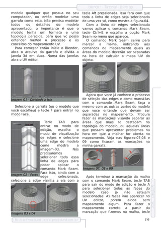 Blnde r - T orial Uvm ap
                                                            e         ut    -
m ode l q ualue r q ue pos s ua no s e u
        o      q                                       t cl Al pre s s ionada. Is s o f
                                                        e a t                          ará com q ue
com put   ador, ou e nt   ão m ode l um a
                                     ar                toda a l a de e dge s s e j s e lcionada
                                                                inh                  a     e
garraf com o e s t Não pre cis a m ode l
        a           a.                      ar         de um a v z s ó, com o m os t a f
                                                                 e                   ra    igura-04.
todos       os    de t h e s
                      al         do   m ode lo            Com a l a de e dge s s e lcionada
                                                                     inh                   e
apre s e ntado, o im port e é q ue o
                              ant                      v os apl
                                                         am         icar o com ando M ark Se am ,
m ode l t nh a um
        o    e              form ato e um a            t cl Ct + E e e s cola a opção M ark
                                                        e e     rl              h
topol ogia pare cida, para q ue v pos s a
                                     c                 Se am no m e nu q ue apare ce .
e nt nde r m e lor o proce s s o e os
    e             h                                       O com ando M ark Se am s e rv para e
conce it do m ape am e nt UV
         os                   o    .                   m arcar     a     m ala,
                                                                             h     indicando     aos
   Para com e çar e nt  ão inicie o Blnde r,
                                       e               com andos de m ape am e nt q uais as
                                                                                       o
abra o arq uiv da garraf e div
                 o              a        ida a         áre as do m ode l de v rão s e r s e paradas
                                                                          o    e
jane l 3d e m duas . Num a das j
      a                                ane las         na h ora de cal ar o m apa UV do
                                                                            cul
abra o UVe dit . or                                    obj t
                                                           e o.




                                                           Agora q ue v oce j conh e ce o proce s s o
                                                                             á
Im age m 01 - D ividindo a t l
                            e a                        de s e lção das e dge s e com o m arcá-l
                                                               e                                     as
                                                       com o com ando M ark Se am , f            aça o
  Se lcione a garraf (ou o m ode l q ue
     e               a              o                  m e s m o com as out  ras part s do m ode l
                                                                                        e             o
você e s cole u) e t cl F para e nt
           h        e e            rar no              q ue v    oce e nt nde q ue de v
                                                                          e                    am s e r
m odo F .
       ace                                             s e paradas no m ape am e nt       o. P   rocure
                                                       f r as m arcaçõe s v ando s e parar as
                                                        aze                       is
                         T cl
                          e e       TAB         para   áre as q ue      m ais s e     de s tacam     na
                     e nt rar no m odo de              topol  ogia do m ode l ou aq ue l áre as
                                                                              o,              as
                     e dição,      e s cola h      o   q ue pos s am apre s e nt   ar problm as na
                                                                                             e
                     m odo de v ual    is     ização   h ora e m q ue a m alar f abe rt no
                                                                                h       or        a
                     de e dge s e s e lcione  e        m ape am e nt V j nas f
                                                                     o. e a           iguras -07,08 e
                     um a e dge do m ode l         o   09 com o f     icaram as m arcaçõe s na
                     com o         m os t  ra      a   m inh a garraf a.
                     im age m -03.               Nós
                     pre cis are m os
                     s e lcionar t
                         e              oda e s s a
                     l a de e dge s para
                      inh
                     pode r        apl   icar      o
                     com ando M ark Se am .            Im age ns 07, 08 e 09
                     P ara is s o, ainda com a
Im age m 02 - Face s
                     e dge          s e lcionada,
                                         e                 Após t rm inar a m arcação da m ala
                                                                  e                                 h
s e lcione a e dge v
    e                    izinh a a e l com a
                                          a            com o com ando M ark Se am , t cl TAB
                                                                                           e e
                                                       para s air do m odo de e dição e t cl A  e e
                                                                                                          e dição 5




                                                       para s e lcionar t
                                                                   e            odas as f s do
                                                                                           ace
                                                       m ode lo       cas o     já   não     e st j
                                                                                                 e am
                                                       s e lcionadas . As f s irão apare ce r no
                                                           e                   ace
                                                       UV      e dit or,     porém     ainda      se m
                                                                                                          2006




                                                       m ape am e nt   o al   gum . P ara f r o
                                                                                             aze
                                                       m ape am e nt   o corre t   o a part    ir da
Im age ns 03 e 04                                      m arcação q ue f m os na m ala, t cl
                                                                            ize            h      e e

  Re v t P
      is a roce dural w w w .proce dural
                     -                 .com .b r                                                   16
 