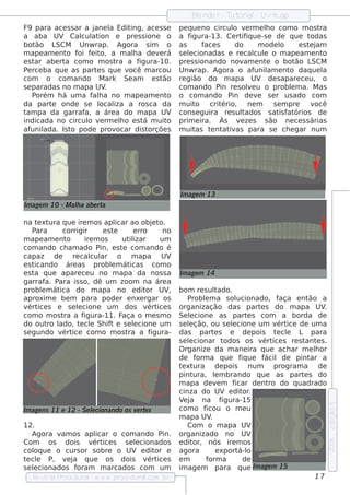Blnde r - T orial Uvm ap
                                                             e         ut    -
F9 para ace s s ar a j ane l Edit
                            a     ing, ace s s e        pe q ue no circul v rm e lo com o m os t
                                                                           o e       h                   ra
a aba UV Cal at    cul ion e pre s s ione o             a f  igura-13. Ce rt iq ue -s e de q ue t
                                                                             if                       odas
bot  ão L   SCM Unw rap. Agora s im            o        as       f s
                                                                  ace      do     m ode l  o      e st j
                                                                                                      e am
m ape am e nt f f it a m ala de v rá
               o oi e o,           h       e            s e lcionadas e re cal e o m ape am e nt
                                                            e                    cul                      o
e s t abe rt com o m os t a f
     ar       a               ra     igura-10.          pre s s ionando nov e nt o bot
                                                                              am     e           ão L  SCM
P rce ba q ue as part s q ue v
  e                     e        ocê m arcou            Unw rap. Agora o af      unil e nt daq ue l
                                                                                      am       o          a
com o com ando M ark Se am e s t             ão         re gião do m apa UV de s apare ce u, o
s e paradas no m apa UV   .                             com ando P re s ole u o problm a. M as
                                                                      in       v               e
    Porém h á um a f h a no m ape am e nt
                       al                      o        o com ando P      in de v s e r us ado com
                                                                                  e
da part onde s e l iza a ros ca da
          e              ocal                           m uit  o crit  ério, ne m       s e m pre     v ocê
t pa da garraf a áre a do m apa UV
 am                 a,                                  cons e guira re s ul tados s at f órios de
                                                                                           is at
indicada no circul v rm e lo e s t m uit
                     o e       h      á        o        prim e ira. Às v ze s s ão ne ce s s árias
                                                                            e
af  unilada. Is t pode prov
                 o            ocar dis torçõe s         m uit  as t nt iv
                                                                    e at as para s e ch e gar num




                                                        Im age m 13
Im age m 10 - M ala abe rt
                 h        a

na t xt
      e ura q ue ire m os apl ao obj t
                                 icar          e o.
    P ara    corrigir       e ste       e rro     no
m ape am e nt o      ire m os      ut izar
                                      il         um
com ando ch am ado P       in, e s t com ando é
                                    e
capaz de        re cal ar o m apa UV
                       cul
e st icando áre as problm át   e       icas com o
e s t q ue apare ce u no m apa da nos s a
     a                                                  Im age m 14
garraf P a. ara is s o, dê um zoom na áre a
problm át
       e    ica do m apa no e dit            or UV  ,   bom re s ul   t ado.
aproxim e be m para pode r e nxe rgar os                    P roblm a s ol
                                                                 e             ucionado, f   aça e nt ão a
v ice s e s e lcione um dos v ice s
  ért             e                          ért        organização das part s do m apa UV
                                                                                      e                   .
com o m os t a f
             ra      igura-11. F   aça o m e s m o      Se lcione as part s com a borda de
                                                            e                      e
do out l ro ado, t cl Sh if e s e lcione um
                   e e         t        e               s e lção, ou s e lcione um v ice de um a
                                                            e                e              ért
s e gundo v ice com o m os t a f
             ért                      ra      igura-    das part s e de pois t cl L para
                                                                      e                     e e
                                                        s e lcionar t
                                                            e              odos os v ice s re s t e s .
                                                                                       ért          ant
                                                        O rganize da m ane ira q ue ach ar m e lor      h
                                                        de f   orm a q ue f ue fiq      ácil de pint  ar a
                                                        t xt
                                                         e ura de pois             num     program a de
                                                        pint  ura, lm brando q ue as part s do
                                                                      e                             e
                                                        m apa de v m f  e     icar de nt do q uadrado
                                                                                         ro
                                                        cinza do UV e dit .      or
                                                        V j na f
                                                          e a             igura-15
                                                                                                              e dição 5




Im age ns 11 e 12 - S e lcionando os v rt x
                        e             e e               com o f   icou o m e u
                                                        m apa UV    .
12.                                                         Com o m apa UV
    Agora v os apl
           am       icar o com ando Pin.                organizado no UV
                                                                                                              2006




Com     os dois v ice s s e lcionados
                   ért         e                        e dit or, nós ire m os
col ue o curs or s obre o UV e dit e
    oq                             or                   agora         e xport oá-l
t cl P, v j q ue os dois v ice s
 e e        e a                  ért                    em        form a         de
s e lcionados f
    e          oram m arcados com um                    im age m para q ue Im age m 15
   Re v t P
       is a roce dural w w w .proce dural
                      -                 .com .b r                                                      17
 
