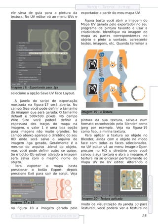 Blnde r - T orial Uvm ap
                                                             e         ut    -
e l s irv de guia para a pint
  e      a                    ura da                    e xportador a part do m e u m apa UV
                                                                          ir                .
t xt
 e ura. No UV e dit v ao m e nu UV e
                   or á           s
                                                           Agora bas t v
                                                                      a ocê abrir a im age m do
                                                        M apa UV ge rada pe l e xport
                                                                                o     ador no s e u
                                                        program a de pint    ura f orit e us ar a
                                                                                  av o
                                                        criat idade . Ide nt iq ue na im age m do
                                                              iv             if
                                                        m apa as part s corre s ponde nt s no
                                                                         e                 e
                                                        obj t e pint a v ade , acre s ce nt
                                                            e o        e        ont               e
                                                        t xt , im age ns , e t Quando t rm inar a
                                                         e os                 c.        e




Im age m 16 - Exportando para .tga
s e lcione a opção Sav UVF
    e                 e   ace Layout.

    A j   ane l do s cript de e xport
               a                               ação
m os t rada na f   igura-17 s e rá abe rt No  a.
cam po Size v     ocê pode de f   inir o t anh o
                                          am
da im age m q ue s e rá ge rada. O t anh oam            Im age m 19 - a T xt ra
                                                                         e u
de f t é 500x500 pixe l. No cam po
     aul                          s
W ire      Size   você pode rá de f        inir a       pint  ura da s ua t xt e ura, s ale -a num
                                                                                            v
e s pe s s ura dos t    raços do m apa na               form at re conh e cido pe l Blnde r com o
                                                                 o                   o e
im age m , o v or 1 é um a boa opção
                  al                                    J g por e xe m pl V j na f
                                                         pe                   o. e a           igura-19
para im age ns não m uit grande s . No
                                 o                      com o f  icou a m inh a t xt
                                                                                 e ura.
cam po abaixo apare ce o dire t       ório do s e u         Para apl icar a t xte ura ao obj t noe o
H D onde s e rá s alo o arq uiv de
                           v                  o         Blnde r, ainda com o obj t no m odo
                                                           e                            e o
im age m .t     ga ge rado. Ge ral e nt é o
                                     m      e           face com t    odas as f s s e lcionadas ,
                                                                                  ace      e
m e s m o do arq uiv .blnd do obj t
                         o     e                 e o,   no UV e dit v ao m e nu Im age -> O pe n
                                                                     or á
m as v    ocê pode de f   inir out s e q uis e r
                                    ro              .   procure no H D o dire t      ório onde v     ocê
Se o bot O b e s t e r at ado a im age m
             ão        iv      iv                       s alou a s ua t xt
                                                             v           e ura e abra a im age m . A
s e rá s ala com o m e s m o nom e do
             v                                          t xt
                                                         e ura irá s e e ncaixar pe rf it e nt ao
                                                                                         e am      e
obj te o.                                               m apa UV no UV e dit . Al rando o
                                                                                    or     t e
    P ara     e xportar     o     m apa       bas t a
pre s s ionar o bot      ão Export de pois
                                        ,
pre s s ione Exit para s air do s cript V j  . e a
                                                                                                           e dição 5




                                                        Im age m 20 - T xt ra apl
                                                                       e u      icada
                                                                                                           2006




Im age ns 17 e 18
                                                        m odo de v ual
                                                                  is  ização da jane l 3d para
                                                                                     a
na figura 18 a im age m             ge rada pe l
                                               o        T xt d, v
                                                         e ure    ocê pode rá v r a t xt
                                                                               e     e ura no

   Re v t P
       is a roce dural w w w .proce dural
                      -                 .com .b r                                                   18
 