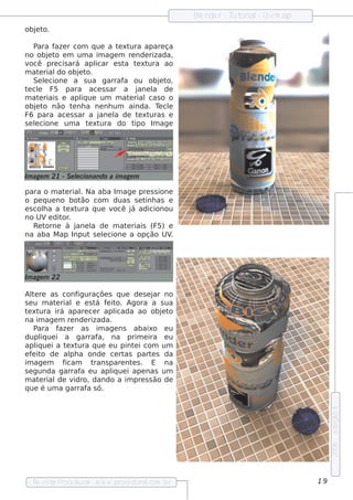 Blnde r - T orial Uvm ap
                                                     e         ut    -
obj t
  e o.

    P ara f r com q ue a t xt
            aze                e ura apare ça
no obj t e m um a im age m re nde rizada,
          e o
v ocê pre cis ará apl   icar e s t t xt
                                  a e ura ao
m at rial obj t
      e      do   e o.
    Se lcione a s ua garraf ou obj t
        e                        a          e o,
t cl F5 para ace s s ar a j
 e e                                  ane l de
                                          a
m at riais e apl ue um m at rialcas o o
      e            iq              e
obj t não t nh a ne nh um ainda. T cl
     e o        e                           e e
F6 para ace s s ar a j   ane l de t xt
                             a        e uras e
s e lcione um a t xt
    e                 e ura do t     ipo Im age




Im age m 21 - S e lcionando a im age m
                  e

para o m at rialNa aba Im age pre s s ione
             e   .
o pe q ue no bot ão com duas s e t as e
                                  inh
e s cola a t xt
       h     e ura q ue você j adicionou
                              á
no UVe dit .or
    Re torne à j
               ane l de m at riais (F5) e
                   a        e
na aba M ap Input s e lcione a opção UV
                       e                  .




Im age m 22

Al re as conf
   te              iguraçõe s q ue de s e j no
                                           ar
s e u m at riale e s t f it Agora a s ua
          e              á e o.
t xt
 e ura irá apare ce r apl      icada ao obj t e o
na im age m re nde rizada.
    P ara f r as im age ns abaixo e u
            aze
dupl ue i a garraf
       iq                 a, na prim e ira e u
apl ue i a t xt
     iq        e ura q ue e u pint i com um
                                     e
e f it de al a onde ce rt
   e o          ph                as part s da
                                          e
im age m     ficam     trans pare nt s . E na
                                    e
s e gunda garraf e u apl ue i ape nas um
                    a         iq
m at rial v
      e    de idro, dando a im pre s s ão de
q ue é um a garraf s ó.
                      a
                                                                                    e dição 5
                                                                                    2006




  Re v t P
      is a roce dural w w w .proce dural
                     -                 .com .b r                               19
 