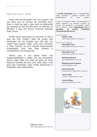M ENSAGEM AO L TO R
              EI


M ais um ano e nad a!                               A R e vs t Proce d u ral não se re sponsabil
                                                           i a                                  iza
                                                    pe l conce it
                                                       os          os e opniõe s e m it  idas por
                                                    colaboradore s       em      se us     artigos.
   O ut dia conv rs ando com um us uário, e l
       ro         e                          e
m e dizia q ue s e cans ou de s om e nt ouv
                                       e     ir     A f  im de prot ge r t
                                                                       e       odos os int re ssados e
                                                                                            e
                                                    ainda e st ul do m at rial cont
                                                                  im ar               e          ido na
f ar e nada de agir e q ue e s t s e af t
 al                             á      as ando      re v a, f
                                                        ist     ica pe rm it ido a re produção, de sde
do pe s s oal bl bl bl para s e de dicar ao
              do a a a                              q ue se incl a fua      rase " e prod u zid o com a
                                                                                    R
Blnde r e q ue e m bre v v re m os grande s
  e                       e  e                      pe rm is s ão      da       R e vs t
                                                                                     i a      Proce d u ral
boas nov . as                                       (w w w . roce d u ral om . r)"
                                                            p            .c     b .

                                                    D ire ção Ge ral
   Ent f ue i pe ns ando no as s unt E não é
       ão iq                        o.                       Ade m ir L a
                                                                       im
q ue e l t m razão!? Qual de v
         e    e                      ocês não                adell@procedural.com.br
part icipou de um proj t q ue não de u m e
                         e o
                                                    D ire ção de Re dação
nada? Se j aq ue l s upe r curt q ue com e çou
             a     e            a                            Alxandre Cruz
                                                              e
a f r s ozinh o ou com aq ue l s upe r-e q uipe
    aze                          a                           ganon@procedural.com.br
e m pol gada, m as    q ue    logo acabou o
com bus t e l f e s q ue cido.
           ív e oi                                  P iciparam ne s t e dição
                                                     art             a
                                                             Alxandre Cruz
                                                              e
                                                             ganon@procedural.com.br
   T m os q ue
     e             ir um      pas s o além    nas
re s pons abil
             idade e v t um nas am biçõe s !
                       ol ar                                 H e nriq ue Barone
Que m s abe f r um cubo de ge l ao inv
               aze                    o        és            henique@yahoo.com.br
daq ue l t ada de l a com raios l e r, m as
         a om          ut              as                    Natanae l s orio Nune s
                                                                      O
q ue s e j f
          a inalizado, para e ntão pas s arm os a            intruso@msn.com
trabalos m ais e l
       h           aborados .
                                                             J
                                                             aim e Aze v do
                                                                        e
                                                             jaime@diariodenatal.com.br

                                                             V or Sila
                                                              ict   v
                                                             victor.3d@hotmail.com

                                                             Carl Fe l
                                                                os   ipe
                                                             cara_rj@hotmail.com




                        Ade m ir L a
                                  im
                        adell@procedural.com.br
 