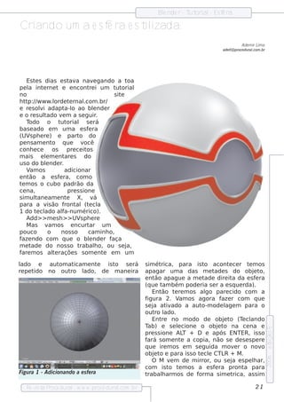 Blnde r - T orial Es f ra
                                                                e         ut    -    e

Criando um a e s f ra e s t izada.
                  e        il
                                                                                                     Ade m ir L a
                                                                                                               im
                                                                                          ade l proce du ral
                                                                                              l@           .com .br




    Es t s dias e s t a nav gando a t
        e                  av          e             oa
pe l int rne t e e ncont i um t orial
     a     e                         re         ut
no                                             s ite
h t p:/ w w w .l
   t /            orde t rnal
                           e       .com .br/
e re s oli adapt o ao blnde r
          v             a-l            e
e o re s ul tado v m a s e guir
                      e                  .
    Todo o t orial s e rá
                    ut
bas e ado e m um a e s f ra          e
(UV ph e re ) e part do
     s                         o
pe ns am e nt    o q ue         v  ocê
conh e ce        os      pre ce it  os
m ais e lm e nt s do
             e          are
us o do blnde r
             e        .
    V os
     am                 adicionar
e nt ão a e s f ra, com o
                    e
t m os o cubo padrão da
 e
ce na,                    pre s s ione
s im ul tane am e nt     e    X, v     á
para a v ão f is        ront (t cl
                             al e a
1 do t cl al
         e ado f        a-num érico).
    Add> > m e s h > > UV ph e re
                                s
    M as v os e ncurt
               am                    ar um
pouco         o      nos s o         cam inh o,
f ndo com q ue o blnde r f
 aze                                 e        aça
met   ade do nos s o t          rabalo, ou s e j
                                        h            a,
f m os al raçõe s s om e nt e m um
 are             te                        e

lado e     aut at
              om icam e nte is to s e rá                  s im ét rica, para is t acont ce r t m os
                                                                                  o         e        e
re pe tido no outro l
                    ado, de m ane ira                     apagar um a das m e t      ade s do obj t    e o,
                                                          e nt apague a m e t
                                                               ão                 ade dire it da e s f ra
                                                                                              a          e
                                                          (q ue t bém pode ria s e r a e s q ue rda).
                                                                   am
                                                              Ent  ão t re m os al pare cido com a
                                                                         e        go
                                                          figura 2. V os agora f r com q ue
                                                                            am           aze
                                                          s e j at ado a aut
                                                              a      iv          o-m ode l m para o
                                                                                           age
                                                          out lro ado.
                                                              Ent  re no m odo de obj t (T cl
                                                                                          e o     e ando
                                                          Tab) e s e lcione o obj t na ce na e
                                                                           e            e o
                                                                                                                      e dição 5




                                                          pre s s ione AL + D e após ENTER, is s o
                                                                              T
                                                          fará s om e nt a copia, não s e de s e s pe re
                                                                             e
                                                          q ue ire m os e m s e guida m ov r o nov
                                                                                               e           o
                                                          obj t e para is s o t cl CTL + M .
                                                               e o              e e       R
                                                                                                                      2006




                                                              O M v m de m irror, ou s e j e s pe lar,
                                                                       e                      a        h
                                                          com is t t m os a e s f ra pront para
                                                                      o e             e            a
Figu ra 1 - Adicionando a e s fe ra                       trabalarm os de f
                                                                   h            orm a s im e trica, as s im

   Re v t P
       is a roce dural w w w .proce dural
                      -                 .com .b r                                                            21
 