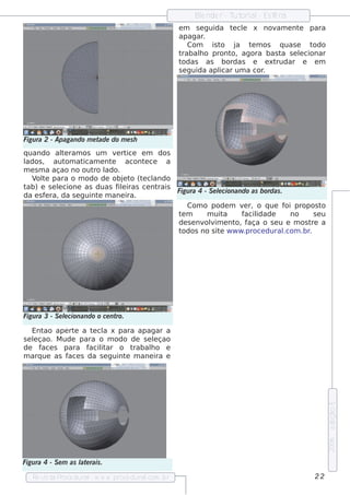 Blnde r - T orial Es f ra
                                                         e         ut    -    e
                                                    e m s e guida t cl x nov e nt para
                                                                      e e       am      e
                                                    apagar   .
                                                        Com    is to j a t m os q uas e
                                                                          e               todo
                                                    trabalo pront agora bas t s e lcionar
                                                           h         o,           a     e
                                                    todas as bordas e e xt      rudar e e m
                                                    s e guida apl um a cor
                                                                  icar       .




Figu ra 2 - Apagando m e tade do m e s h
q uando al ram os um v rt
              te               e ice e m dos
lados , aut at om icam e nt  e    acont ce
                                       e      a
m e s m a açao no out l ro ado.
   V t para o m odo de obj t (t cl
     ol e                        e o e ando
tab) e s e lcione as duas f e iras ce nt
            e                   il         rais
                                                Figu ra 4 - S e lcionando as bordas .
                                                                e
da e s f ra, da s e guint m ane ira.
        e                e
                                                   Com o pode m v r, o q ue f propos t
                                                                       e               oi          o
                                                tm
                                                 e         m uit   a   f idade
                                                                        acil             no     se u
                                                de s e nv v e nt f
                                                          olim       o, aça o s e u e m os t a re
                                                todos no s it w w w .proce dural
                                                                 e                    .com .br.




Figu ra 3 - S e lcionando o ce nt
                e                ro.

    Ent ape rt a t cl x para apagar a
       ao      e   e a
s e lçao. M ude para o m odo de s e lçao
    e                                 e
de f s para f it
      ace         acilar o t  rabalo e
                                    h
m arq ue as f s da s e guint m ane ira e
             ace            e
                                                                                                       e dição 5
                                                                                                       2006




Figu ra 4 - S e m as l e rais .
                     at

   Re v t P
       is a roce dural w w w .proce dural
                      -                 .com .b r                                               22
 