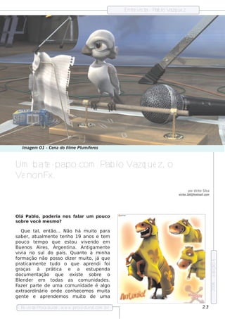 Ent v t - P l V ue z
                                                        re is a ab o azq




   Im age m 01 - Ce na do fil e Plm ife ros
                            m    u


Um b at -papo com Pab l V ue z, o
       e              o azq
V nonF
 e     x.
                                                                            por V or Sila
                                                                                 ict   v
                                                                      v or.3d@ h ot ail
                                                                       ict         m .com




O l Pab l pode ria nos f ar um pouco
   á      o,            al
s ob re você m e s m o?

    Que t , e nt
          al      ão... Não h á m uit parao
s abe r, at m e nt t nh o 19 anos e t m
            ual     e e                       e
pouco t m po q ue e s t
           e                ou v e ndo e m
                                    iv
Bue nos Aire s , Arge nt  ina. Ant    igam e nt e
v ia no s uldo país . Quant à m inh a
  iv                                o
form ação não pos s o dize r m uit j q ue
                                       o, á
                                                                                            e dição 5




prat  icam e nt t
                e udo o q ue apre ndi f         oi
graças       à prát ica e       a e st    upe nda
docum e nt    ação q ue    e xis te    s obre   o
Blnde r e m t
   e               odas as com unidade s .
                                                                                            2006




F r part de um a com unidade é al
  aze         e                                go
e xt raordinário onde conh e ce m os m uit      a
ge nt e apre nde m os m uit de um a
       e                            o

  Re v t P
      is a roce dural w w w .proce dural
                     -                 .com .b r                                     23
 