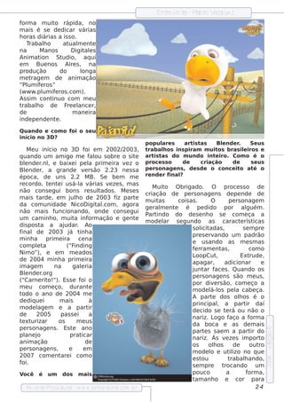 Ent v t - P l V ue z
                                                                 re is a ab o azq
form a m uit rápida, no
               o
m ais é s e de dicar v      árias
h oras diárias a is s o.
   Trabalo  h      at m e nt
                      ual       e
na        M anos       D igit e s
                             al
Anim at   ion St   udio, aq ui
em      Bue nos Aire s , na
produção          do       longa
met   rage m de anim ação
“Pl íf ros ”
   um e
(w w w .pl if ros .com ).
           um e
As s im cont  inuo com m e u
trabalo de F e l
        h            re ance r,
de                     m ane ira
inde pe nde nt .e

Quando e com o f o s e u
                oi
início no 3D ?
                                                         popul sare     art t
                                                                           is as    Blnde r
                                                                                       e      .    Se us
    M e u início no 3D f e m 2002/
                                oi             2003,     trab alos ins piram m uit
                                                                h                     os b ras iliros e
                                                                                                 e
q uando um am igo m e f ou s obre o s it
                                  al                 e   art t
                                                             is as do m undo int iro. Com o é o
                                                                                    e
blnde r , e baixe i pe l prim e ira v z o
   e       .nl                   a              e        proce s s o   de      criação      de     s e us
Blnde r, a grande v rs ão 2.23 ne s s a
   e                           e                         pe rs onage ns , de s de o conce it at o
                                                                                               o    é
época, de uns 2.2 M B. Se be m m e                       re nde r final
                                                                      ?
re cordo, t nt i us á-l v
              e e            a árias v ze s , m as
                                        e
                                                            M uito O brigado. O              proce s s o de
não cons e gui bons re s ul          tados . M e s e s
                                                         criação de pe rs onage ns de pe nde de
m ais t   arde , e m j h o de 2003 f part
                        ul                  iz       e
                                                         m uitas      cois as .      O          pe rs onage m
da com unidade NicoD igit .com , agora
                                    al
                                                         ge ral e nt
                                                               m    e    é pe dido por al                 guém .
não m ais f     uncionando, onde cons e gui
                                                         P indo do de s e nh o s e com e ça a
                                                          art
um cam inh o, m uit inf   a      orm ação e ge nt    e
                                                         m ode lar s e gundo as caract rís t          e      icas
dis pos t a aj
          a          udar Ao
                           .
                                                                            s ol adas ,
                                                                                icit                    s e m pre
final de 2003 j t a    á inh
                                                                            pre s e rv ando um padrão
m inh a prim e ira ce na
                                                                            e us ando as m e s m as
com plt  e a          (“F inding
                                                                            f rram e nt ,
                                                                             e              as             com o
Nim o”), e e m m e ados
                                                                            L oopCut     ,            Ext   rude ,
de 2004 m inh a prim e ira
                                                                            apagar,          adicionar           e
im age m        na       galria
                             e
                                                                            j ar f s . Quando os
                                                                             unt        ace
Blnde r
   e       .org
                                                                            pe rs onage ns s ão m e us ,
("Carne rit ). Es s e f o
             o!"             oi
                                                                            por div rs ão, com e ço a
                                                                                       e
m e u com e ço, durant           e
                                                                            m ode l os pe l cabe ça.
                                                                                     á-l           a
todo o ano de 2004 m e
                                                                            A part dos olos é o
                                                                                      e              h
de diq ue i        m ais         à
                                                                            principal a part daí
                                                                                          ,               ir
m ode l m e a part
         age                     ir
                                                                            de cido s e t rá ou não o
                                                                                              e
de      2005       pas s e i     a
                                                                            nariz. L   ogo f    aço a f     orm a
t xt
 e urizar         os       m e us
                                                                            da boca e as de m ais
pe rs onage ns . Es t anoe
                                                                                                                     e dição 5




                                                                            part s s ae m a part do
                                                                                  e                         ir
pl j
   ane o               prat   icar
                                                                            nariz. Às v ze s im port
                                                                                              e                  o
anim ação                       de
                                                                            os      olos
                                                                                       h          de        out ro
pe rs onage ns ,       e       em
                                                                            m ode l e ut izo no q ue
                                                                                     o          il
2007 com e nt i com o
                   are
                                                                            e st ou             trabalando,
                                                                                                         h
                                                                                                                     2006




foi.
                                                                            s e m pre       trocando um
Você    é   um     dos    m ais                                             pouco             a           form a,
                                                                            t anh o e cor para
                                                                             am
   Re v t P
       is a roce dural w w w .proce dural
                      -                 .com .b r                                                              24
 