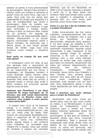 Ent v t - P l V ue z
                                                                   re is a ab o azq
adapt as part s à nov pe rs onal
         ar          e           a                idade    de f iv
                                                               init o, q ue f    oi e m Nov m bro de
                                                                                              e
do pe rs onage m . Se m pre f      aço prim e iro a        2005 e j e m J
                                                                      á     ane iro com e çou o proj t
                                                                                                     e o.
cabe ça, t s t uns re nde rs e s om e nt s e
              e o                                  e       A part de 3 de M aio de s t ano
                                                                     ir                           e
gos t m uit de com o f
      ar         o            icou, s igo com o            com e ce i. Todo e s s e t m po v e u a pe na,
                                                                                     e      al
corpo. F     aço t  udo is s o e m v      ários dias       pois o t     rabalo é e s t
                                                                            h             upe ndo e as
de pe nde ndo do t m po q ue dis ponh o e o
                       e                                   pe s s oas t  êm um nív l m uit al
                                                                                        e        o    to!
grau de com plxidade q ue t nh a o
                       e                      e            Apre ndo cois as nov t  as odos os dias .
pe rs onage m . Al     ém do m ode l v         o,     ou
prov   ando s h ade rs nos m at riais , e l
                                     e               ogo   Com o é o s e u dia a dia de trab alo com
                                                                                              h
                                                           o proj t Pl íf ros ?
                                                                 e o um e
após t rm inado o m ode l int iro,
            e                             o        e
com e ço a f r as t xt
                aze       e uras de l, m apas
                                            e                  Ent  ão, s ince ram e nt não t e out
                                                                                          e              iv           ros
de      cor prim e iro, e m           s e guida do         trabalos , cons e q üe nt m e nt não t e
                                                                    h                       e         e               iv
re lv
    e o(bum p), da e s pe cul     aridade (Spe c),         out  ras rot    inas de t   rabalo, m as a q ue
                                                                                               h
dif ão, dis pl m e nt e s e h ouv r
    us              ace                               e    t m os
                                                            e              em      Pl íf ros
                                                                                      um e                 é        be m
al gum a ne ce s s idade e s pe cial ut izo o   il         de s cont   raída, s obre t   udo pe l pe s s oas .
                                                                                                      as
St ncil t bém . As part as s ão o
   e          am                    ícul                   É um bom grupo de t                 rabalo e com
                                                                                                        h
úl o pas s o, j q ue lv
   tim                 á           e am grande             m uit capacidade . T
                                                                  a                     rabalar com e ls é
                                                                                                h                   e
t m po de re nde r L
 e                       .    ogo f       aço um a         re al e nt m arav h os o. Apre ndo cois as
                                                                 m       e          il
arm at   ure m uit s im pls e re nde rizo
                     o         e                           diariam e nt , é al im pagáv l O dia
                                                                            e        go                   e .
tudo.                                                      com e ça q uando ch e go ao e s t                       údio,
Qual part na criação 3D
            e                            q ue    você      s incronizo o PC com o s e rv                       idor e
m ais gos ta?                                              cont   inuo com o q ue v a f ndo.      inh         aze
                                                           Cons ul s e e xis t al m ais urge nt
                                                                      to             e      go                          e
    A m ode l m com o um t
               age              odo, j q ue
                                      á                    para f r no m om e nt At m e nt não
                                                                    aze                   o. ual                 e
is s o abrange t    odo o nas cim e nt do
                                      o                    e st ou e m ne nh um de part e nt e m     am         o
pe rs onage m e s ua pe rs onalidade . Além                part ar,
                                                                 icul            ne m         em            t xt
                                                                                                             e uras ,
de s e r re s pons áv l por s ua f
                       e           orm a, a                com pos ição,             m ode l m ,
                                                                                              age                   ne m
m ode l m do Sh ape Ke y t bém é
          age                    am                        anim ação, de s s a f      orm a m e u t       rabalo é h
m uit div rt
        o     e ida. Agora m e s m o e s tou               be m       v ariado. Um a s e m ana pos s o
e nt t ndo-m e com um a anim ação, é
      re e                                                 il inar um a ce na al de e m out
                                                             um                           ém                          ras
div rte ido! M as ainda não s e i anim ar, é               ce nas         e star     m ode l  ando           obj t ,
                                                                                                                   e os
s om e nt t s t s e anim ar al ainda é
           e e e                go                         anim ando, t       udo s e m pre com um bom
dif , e m bora m e e m ocione q uando
     ícil                                                  caf Um a e xpe riência ge nial e e s t
                                                                é.                                                     ou
al gum a cois a s ai be m .                                m uit agrade cido por f r part de t
                                                                  o                          aze             e          al
                                                           proj te o.
Sab e m os q ue Pl íf ros é um f m e
                       um e            il
com e rcial de l    onga m e trage m de 75                 Qual o proce s s o q ue v ocês                  ut izam
                                                                                                             il
m inut , q ue e s t s e ndo de s e nv v
       os              á             olido                 para o re nde r do Pl íf ros ?
                                                                               um e
int iram e nt no Blnde r Com o v
   e          e           e   .         ocê
conh e ce u e s s e proj t e com o pas s ou
                         e o                                    At m e nt , não e s t
                                                                   ual     e               ou m uit poro
af aze r part de l?
              e      e                                     de nt dis s o, m as s e i q ue us am m uit
                                                                   ro                                       os
                                                           os node s , e as Re nde rL       aye rs . A at  ual
   O proj t t v início j h á bas t e
          e o e e            á           ant               v rs ão
                                                             e          de     CV  S(próxim a      2.42)     é
t m po, e o conh e ci por m e io do
 e                                                         e s s e ncial para o re nde r e m nos s o
m al ico (w w w .m alf
      éf             e ico3d.com .ar), q ue                proj t Es t os re al
                                                                  e o.     am           izando t s t s de
                                                                                                    e e
e ra um v lo (não de idade , bah )
            e h
                                                                                                                         e dição 5




                                                           Am bie nt         O ccl ion
                                                                                   us          para         os
us uário da com unidade NicoD igit .com ,
                                      al                   pe rs onage ns , j q ue para os ce nários é
                                                                              á
agora é s upe rv or de 3D do proj t
                  is                       e o             bas t e t m po q ue t a, incl
                                                                   ant   e                 om           uindo
Pl if ros . Com o nos
   um e                         conh e ce m os             um a re nde rf    arm . T  odo o as s unt da o
de s de aq ue l época e e l conh e cia
               a                 e                         com pos ição e s t ainda s e ndo v t os
                                                                                á                    is o,
                                                                                                                         2006




m e us t rabalos , f
               h      ui conv   idado para                 e f it
                                                               e os de l     uz ut izados durant a
                                                                                      il                 e
int grar-m e à e q uipe , cois a q ue ace it i
    e                                        e             tram a, as ce nas e m part ar, s ão  icul
de im e diat e e s pe re i s e u ch am ado
             o                                             cois as q ue t  rabalam os de acordo com
                                                                                  h
   Re v t P
       is a roce dural w w w .proce dural
                      -                 .com .b r                                                                  25
 