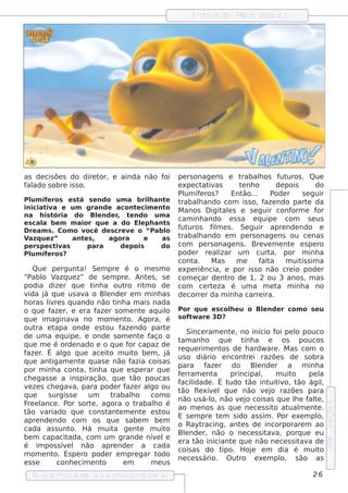 Ent v t - P l V ue z
                                                                     re is a ab o azq




as de cis õe s do dire tor, e ainda não foi                  pe rs onage ns e t   rabalos f uros . Que
                                                                                        h       ut
f ado s obre is s o.
 al                                                          e xpe ct iv
                                                                      at as      t nh o
                                                                                  e            de pois      do
                                                             Pl íf ros ? Ent
                                                               um e               ão...     P ode r    s e guir
Pl íf ros e s t s e ndo um a b rilant
   um e           á                         h  e             trabalando com is s o, f ndo part da
                                                                    h                     aze             e
iniciat a e um grande acont cim e nt
        iv                            e        o             M anos D igit e s e s e guir conf
                                                                            al                      orm e f or
na h is t  ória do Blnde r t ndo um a
                        e      ,    e
                                                             cam inh ando e s s a e q uipe com s e us
e s cal b e m m aior q ue a do Elph ant
       a                                e      s
D re am s . Com o v  ocê de s cre v o “Pab l
                                    e          o
                                                             f uros f m e s . Se guir apre nde ndo e
                                                              ut         il
V azq ue z”     ant s ,
                    e      agora          e   as             trabalando e m pe rs onage ns ou ce nas
                                                                    h
pe rs pe ct as
            iv        para       de pois      do             com pe rs onage ns . Bre v m e nt e s pe ro
                                                                                           e       e
Pl íf ros ?
   um e                                                      pode r re al  izar um curt      a, por m inh a
                                                             cont  a.   M as     me     f t
                                                                                         al  a    m uit s im a
                                                                                                       ís
    Que pe rgunt      a! Se m pre é o m e s m o              e xpe riência, e por is s o não cre io pode r
“P o V ue z” de s e m pre . Ant s , s e
    abl azq                                       e          com e çar de nt de 1, 2 ou 3 anos , m as
                                                                              ro
podia dize r q ue t a out  inh          ro rit o de
                                                 m           com ce rt za é um a m e t m inh a no
                                                                         e                     a
v ida j q ue us av o Blnde r e m m inh as
        á               a       e                            de corre r da m inh a carre ira.
h oras l re s q uando não t a m ais nada
         iv                         inh
o q ue f r, e e ra f r s om e nt aq uil
          aze               aze                e         o   Por q ue e s cole u o Blnde r com o s e u
                                                                             h      e
q ue im aginav no m om e nt Agora, é
                    a                    o.                  s of w are 3D ?
                                                                 t
out e t
     ra     apa onde e s t      ou f ndo part
                                      aze                e
                                                                 Since ram e nt , no início f pe l pouco
                                                                                  e                   oi    o
de um a e q uipe , e onde s om e nt f         e aço o
                                                             t anh o q ue
                                                              am                      t a e
                                                                                        inh             os poucos
q ue m e é orde nado e o q ue f capaz de or
                                                             re q ue rim e nt de h ardw are . M as com o
                                                                               os
f r É al q ue ace it m uit be m , j
 aze .         go                 o         o            á
                                                             us o diário e ncont i razõe s de s obra
                                                                                         re
q ue ant   igam e nt q uas e não f
                      e                   azia cois as
                                                             para f r do Blnde r a m inh a
                                                                        aze                   e
por m inh a cont t a q ue e s pe rar q ue
                      a, inh
                                                             f rram e nt
                                                              e            a      principal m uit
                                                                                                ,          o    pe la
ch e gas s e a ins piração, q ue t         ão poucas
                                                             f idade . É t
                                                              acil               udo t int iv t ágil
                                                                                          ão        uit o, ão        ,
v ze s ch e gav para pode r f r al ou
  e                a,                   aze         go
                                                             tão fe xív lq ue não v j razõe s para
                                                                    l e                           e o
q ue     s urgis s e     um       trabalo h         com o
                                                             não us á-l não v j cois as q ue le f t ,
                                                                          o,         e o                    h   al e
F el
  re ance . P s ort , agora o t
                or        e                 rabalo é h
                                                                                                                         e dição 5




                                                             ao m e nos as q ue ne ce s s it at m e nt .
                                                                                                     o ual         e
tão v   ariado q ue cons t e m e nt e s t
                                 ant           e        ou
                                                             E s e m pre t m s ido as s im . P e xe m pl
                                                                             e                          or         o,
apre nde ndo com os q ue s abe m be m
                                                             o Rayt   racing, ant s de incorporare m ao
                                                                                      e
cada as s unt     o. H á m uit ge nt m uit
                                   a          e          o
                                                             Blnde r, não o ne ce s s it a, porq ue e u
                                                                e                                  av
be m capacit    ada, com um grande nív l               e e
                                                                                                                         2006




                                                             e ra t iniciant q ue não ne ce s s it a de
                                                                    ão            e                           av
é im pos s ív l não apre nde r a cada
                e
                                                             cois as do t      ipo. H oj e m dia é m uit
                                                                                            e                       o
m om e nt Es pe ro pode r e m pre gar t
            o.                                         odo
                                                             ne ce s s ário. O ut    ro e xe m pl s ão as
                                                                                                       o,
e sse        conh e cim e nt   o       em           m e us
   Re v t P
       is a roce dural w w w .proce dural
                      -                 .com .b r                                                               26
 