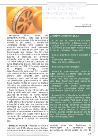 P e t O range
                                                                                 roj o

                                                     Elph ant D re am ?
                                                       e        s         A
                                                     prim e ira anim ação
                                                     ope n-s ource do m undo.
                                                                                                                  J e Aze v do
                                                                                                                   aim     e
                                                                                                       j e @ diariode nat .com .br
                                                                                                        aim              al




     W ik ipe dia,          Linux,        re de s            de Cre at e Com m ons (CC)
                                                                            iv
com part h am e nt
              il           o... t  udo is s o pare ce
apont para um nov j it de e ncarar a
           ar                    o e o                                É um t        ipo de l nça de us o q ue
                                                                                                   ice
int rne t e , por t
     e                        abe l o m undo da pre t nde pre e nch e r a l
                                    a,                                  e                                   acuna e nt ore
t cnol
 e         ogia digit . Um a e s pécie de copyrigh t (t
                           al                                                         odos os dire it re s e rv
                                                                                                            os         ados )
v ocação com unit            ária e s t   á nas ce ndo e o dom ínio públ (s e m ne nh um t      ico                        ipo
para coroar a década de ze ro. Al t                 go ão de dire it re s e rv o             ado). El pe rm it :
                                                                                                          a         e
dis s e m inado q ue pare ce não t r m ais        e
v t e f conf ado com um a at ude
  ol   a,      oi        irm                             it           Copiar, dis t      ribuir, e xibir e e xe cut a    ar
ous ada:         a     produção          da       prim e ira obra
anim ação abe rt do m undo, l
                          a                         ançada            Criar obras de riv          adas
s ob um a l nça Cre at e Com m ons . O
                 ice                iv                                F r us o com e rcial obra
                                                                       aze                             da
curt Elph ant D re am , l
       a e             s                ançado no dia
18 de m aio de 2006, é f o do t       rut          rabalo    h        Sob as s e guint s condiçõe s :
                                                                                              e
do            P et
                roj o            O range ,            criado
e s pe cif  icam e nt para e s s e f - re al
                       e                   im              izar       At ribuição. V       ocê de v dar crédit ao
                                                                                                         e              o
um a anim ação f it e xcl iv e nt no aut
                           e a          us am            e             or original da f  ,           orm a e s pe cif  icada
Blnde r (e m
   e                      conj o com
                                unt                  out    ros pe l aut ou l nciant .
                                                                       o       or         ice            e
program as ope n s ource ) q ue pude s s e                            Para cada nov us o ou dis t
                                                                                               o                   ribuição,
s e r dis t   ribuída grat am e nt e , al
                                uit          e              ém v    ocê de v de ixar cl para out
                                                                                  e                  aro              ros os
dis s o, t e s s e t
             iv         odos os arq uiv digit  os           ais t rm os da l nça de s t obra.
                                                                   e                 ice               a
ut izados no proce s s o dis ponív is para
    il                                           e                    Qualue r um a de s t
                                                                             q                              as condiçõe s
dow nl e m odif
           oad              icação l re s .
                                       iv                         pode m s e r re nunciadas , de s de q ue
     Tudo com e çou no dia 12 de j h o de v        ul               ocê obt nh a pe rm is s ão do aut .
                                                                                e                                  or
2005, q uando s e is dos m ais t e nt os        al os
us uários do Blnde r no m undo f
                        e                               oram          As condiçõe s e l rdade s m udam de
                                                                                                  ibe
e s colidos para j ar-s e a T Ros e ndal acordo com a m ane ira e s colida para
         h                 unt             on                                                                    h
(program ador re s pons áv lpe l Blnde r l nciar o t
                                      e        o       e          ice                 rabalo. V
                                                                                              h       ocê pode proibir o
e pe l Blnde r F
        a e               oundat    ion e produt da us o com e rcial por e xe m pl ou a
                                                        or                                 ,                     o,
anim ação) e criar, do ze ro, um curt de criação de nov   a                                  os t   rabalos ut izando
                                                                                                             h       il
anim ação q ue pude s s e m os t              rar t   odo o t ch os do s e u. No cas o de Elph ant
                                                                   re                                               e        s
pot ncialdo m undo do código abe rt
      e                                                        o, D re am , bas t        a cre dit     ar a anim ação
aj udando a de s e nv v r e e s t
                              ole             abe lce r o original uando ut izar q ualue r um de
                                                     e                         q                 il            q
Blnde r com o um a opção v e lpara a s e us e lm e nt
   e                                       iáv
                                                                                                                                     e dição 5




                                                                               e          os pos t riorm e nt . P
                                                                                                       e            e     ara
produção de t           rabalos com q ual
                               h                       idade m ais inf         orm açõe s , v it   is e
cine m at     ográf  ica. A e q uipe f f    oi orm ada                     w w w .cre at e com m ons .org
                                                                                               iv
por:
                                                                                                                                     2006




   Bas s am K u rdal - nas cido na Síria e
                    i                                            cruciais    s obre     e l.
                                                                                          e     P icipou
                                                                                                 art      da
radicado nos EUA, at    uou com o dire tor,                      m ode l m
                                                                         age          e      anim ação   dos
e ditando o f m e e t ando as de cis õe s
             il       om                                         pe rs onage ns , t ndo criado os rigs de
                                                                                    e
   Re v t P
       is a roce dural w w w .proce dural
                      -                 .com .b r                                                                           29
 