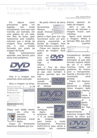 Gim p - T orial
                                                                                ut

Ev ando s e rrilados e m im age ns com f
   it          h                        undo
trans pare nte
                                                                                                  Au t H e nriq u e Barone
                                                                                                      or:
                                                                                e -m ailbarone _h e nriq u e @ yah oo.com .br
                                                                                       :


    Em          al  guns        cas osNa part inf rior da barra branco
                                                    e      e                                apare ce           ao
pre cis am os          ge rar     deum                                         re dor da im age m .
logot   ipo          com        f undo
                                  f rram e nt
                                   e                as                             Se m     o      us o        do
trans pare nt , para q ue s e j
                  e                   a
                                  M arq ue                 a                   re curs o de e ne v      oar a
ins e rido, por e xe m pl e m  o, opção Ene v            oar                   im age m      ficaria com
um a página de um w e b-          bordas                   e                   re barbas .
s it . M as , às v ze s , após
    e                    e        de f  ina o Raio para 4,0. Is t           o      Agora v    ocê s alará   v
re al izarm os e s t t  e   rabalo,
                                  funcionará com o um ant a im age m . Ut ize o
                                    h                                       i-                        il
not os q ue a borda da
      am                          al ing
                                     ias               s uav  izando       as f orm at PNG q ue al
                                                                                         o                    ém
im age m        ficou s e rrilada,
                                h bordas da im age m . P                  ara de                    s uport     ar
is to      é,       com       re s ídos
                                  L it inf
                                    im e          orm e o v or 45,0.
                                                                 al
form ados por pixe l da        s      Cl ue e m al
                                         iq                    gum a áre a
im age m de f       undo.         branca da im age m . V                  ocê
    Ne s te           t orial m os
                       ut     ire pode
apre nde r um a t       écnica para
                                  cl icar         na                           trans parência t bém  am
e v ar e s t prol e m a.
    it        e        bl         áre a          em                            ace it  ará      o        e f it
                                                                                                             e o
                                  v t
                                    ol   a        do                           e ne v  oado, j q ue e s t
                                                                                               á                 e
                                  logo               e                         form at s uport 24bit
                                                                                         o          a             s
                                  not   ará                                    de       cor e     o e f it   e o
                                  q ue       o f       uro do dis co f          unciona        com o          um
                                  t bém f
                                   am               icará s e lcionado,
                                                                  e            gradie nt   e do branco
                                  j q ue e s t
                                   á                      e t bém é para o t
                                                                am                           rans pare nt .     e
                                  branco. pe rce ba q ue is t Us ando o f   o                orm at Gif a
                                                                                                       o
   Es t é a im age m q ue
        a                         não                                          s uav   ização              s e ria
us are m os com o e xe m plo:     acont ce ria
                                           e                                   pe rdida.
                                  us ando                a                         Cl ue e m Arq uiv
                                                                                      iq                        o,
   Abra a im age m no Gim p, f rram e nt
                                   e                a                          Salarv                   com o.
                                  de         s e lção
                                                  e                            Apare ce rá o D iál           ogo
                                                                               Salar Im age m . Após
                                                                                    v
                                                                                                    inf orm a
                                                                                                    r            o
                                                                                                    nom e e
                                                                                                    s e lcion
                                                                                                         e
                                                                                                   ar            a
                                                                                                   pas t   a,
                                                                                                   Cl ue
                                                                                                       iq
                                  de              re giõe s                                        e m Tipo
Cl ue com bot
  iq                ão dire it  o cont   íguas .                                                   de
            em      cim a     da      Agora                                    P e nch im e nt
                                                                                 re               o              e
                                                                                                                                e dição 5




            cam ada             e pre s s ione            Ct rl                s e lcione Im age m PNG
                                                                                    e
            s e lcione
                e                 + K na j             ane l a                 de nt  ro do m e nu q ue
            Adicionar Canal da                  im age m ,
            Al a.
               ph                 para           tornar         o      fundo
                                                                                                                                2006




   Cl ue
      iq       na   f rram e nt
                     e          a trans pare nt .      e          P s s ione
                                                                    re
Se lcionar Re giõe s por Cor
    e                          .  Sh if + Ct + A para re t
                                         t       rl                    irar a
                                  s e lção.
                                       e                Um          cont orno

   Re v t P
       is a roce dural w w w .proce dural
                      -                 .com .b r                                                                     3
 