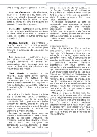 P e t O range
                                                                            roj o
Em o e Proog (os protagonis t do curt
                             as      a).                      proj t de ce rca de 120 m il
                                                                    e o,                            Euros . Al  ém
                                                              da Blnde r F
                                                                       e         oundat   ion, O Ins t ut de
                                                                                                        it o
    Andre as Goral      czyk - da Alm anh a,
                                       e                      Art e M ídia da H ol
                                                                  e                     anda (t rra nat de
                                                                                                  e          al
at uou com o dire t de art , de s e nh ando
                      or        e                             Ton) de u apoio f      inance iro ao proj t e e o
a art conce it
        e          uale t ando cont do
                            om           a                    ainda f     orne ce u o e s paço f ico para
                                                                                                     ís
v ual f m e . T bém anim ou a m aior
  is      do il      am                                       todos t    rabalare m .
                                                                              h
part da dança na ce na da m áq uina de
      e                                                          A Blnde r F
                                                                          e         oundat   ion j e s t s e
                                                                                                    á       á
e s cre v r (t
          e   ype w rit r m ach ine ).
                       e                                      pre parando para cont           inuar o proj t    e o
                                                              O range , agora com               um a com édia.
   M at Ebb - aus t iano, at
        t           ral        uou com o                      Es pe cul e a-s        q ue         o       rot iro
                                                                                                               e
art t principal part
   is a          ,    icipando de t   udo                     (de f iv e nt o pont m ais f
                                                                    init am       e            o         raco de
no f m e . Al dis s o criou a s e q üência
     il     ém                                                Elph ant D re am ) pode rá s e r e s colido
                                                                e           s                                 h
inicial os crédit e out
      ,          os      ras t f q ue
                              are as                          e nt a com unidade de us uários .
                                                                  re
e nv v
    oliam 2D .                                                   P ode e s pe rar m ais s obre as s unt aq ui
                                                                                                           o
                                                              na P   roce dural .
    Bas t  ian Sal e l - da F ândia ,
                          m a                 inl
t bém at
 am               uou com o art t principal Cons e q üências
                                        is a                 .
Ent out
     re       ras cois as , f re s pons áv l l
                                 oi               e pe o          Al  ém dos be ne f       ícios óbv      ios t razidos
de s e nh o e anim ação do am bie nt na pe l proj t com o os arq uiv
                                                      e            o         e o,                             os l re s
                                                                                                                    iv
ce na f  inal  .                                               para us o com t           écnicas av       ançadas de
                                                               anim ação e s h ading, q ue m m ais s aiu
    L e Sale m ini - aus t iano com o ganh ando f os nós , a com unidade de
      e           v                      ral                                    om
M at , at
      t     uou com o art t principal Sua us uários do Blnde r D e um a t
                                   is a              .                              e        .               acada s ó
principal at        ribuição f        oi anim ar os o                   program a          re ce be u        m e lorias
                                                                                                                 h
pe rs onage ns , com de s t ue para as gigant s cas : um
                                       aq                                e                    nov   o s is t m a de
                                                                                                             e
ce nas de de s t        ruição da m áq uina e os anim ação, m ais pos s ibil                        idade s para os
m ov e nt das roupas .
       im       os                                             rigs , re nde rização av        ançada de cabe l        os
                                                               e um m arav h os o s is t m a de nós para
                                                                                  il             e
    Toni Al al - t bém
                   at o               am           é da criação de m at riais e com pos ição de
                                                                                       e
F ândia, at
  inl               uou com o dire t        or t  écnico. im age ns na pós -produção. Al                       ém da
Criou       s cript  s       em       Pyt on
                                         h        e        foi m e loria da pe rce pção do m e rcado no
                                                                     h
re s pons áv l por t
                e             oda a part t    e écnica q ue diz re s pe it aos program as l re s ,
                                                                                       o                           iv
com o o arm aze nam e nt dos arq uiv , a at e nt e ncarados com o incapaze s de
                                     o                os          é        ão
re de de t    rabalo e as q ue s t s re l iv
                      h                    õe       at as e nt gar re s ul
                                                                    re              t ados prof s ionais , um a
                                                                                                      is
à re nde rização do f m e , e nt  il           re out     ros brincade ira de              program adore s com
at ribut .os                                                   m uit t m po dis ponív l
                                                                       o e                     e .
                                                                  M as pare ce q ue ainda t m m ais . Eme
    A e q uipe criou t        udo: de s de o rot iro um m ov e nt q uas e q ue s incronizado
                                                        e                   im      o
at o v ual das ce nas , t
   é          is                             rabaladas com o l
                                                    h                      ançam e nt de Elph ant D re am ,
                                                                                         o          e        s
e xaus t am e nt at és de de s e nh os a P
          iv           e       rav                                  ixar re s ole u criar um a bibl e ca on-
                                                                                 v                          iot
conce it   uais . T  odo o proce s s o de criação l . O s       ine              t xt , ót os , e xpl
                                                                                   e os            im               icam
t bém f abe rt e xibido no bl do de t h adam e nt cada nov t
 am             oi           o,                     og              al               e                 a écnica q ue
proj t o q ue pe rm it grande int ração o e s t
      e o,                       iu               e                     údio t v q ue de s e nv v r para
                                                                                 e e                       ole
e nt re a com unidade de us uários do re al                          izar s e us l  ongas de anim ação. Se rá
Blnde r e o P e t O range .
   e                roj o                                      q ue e s s e f m ais um dos be ne f
                                                                               oi                              ícios do
                                                                                                                            e dição 5




    P s s oas do m undo t
     e                                  odo pude ram P e t O range ?
                                                                 roj o
cont   ribuir doando t xt     e uras para o f m e ,   il
criando as lge ndas (incl iv
                        e                    us e        um
bras iliro, J
        e         onat    as Ke rr O l e ira - K3pp,
                                        iv
                                                                                                                            2006




criou o t xt       e o em              port uguês ) ou
com prando ant cipadam e nte                o o DV          D
para aj     udar a cobrir os cus t                os do

   Re v t P
       is a roce dural w w w .proce dural
                      -                 .com .b r                                                                   30
 