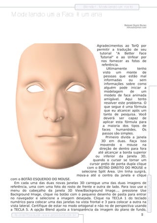 Blnde r - M ode l
                                                         e              ando um ros to

M ode l
      ando um a Face H um ana
                                                                                           Nat l orio Nu ne s
                                                                                               ane Os
                                                                                             int s oo@ m s n.com
                                                                                                ru




                                                                 Agrade cim e nt       os ao T      orQ por
                                                                 pe rm it a t
                                                                           ir         radução de s e u
                                                                   t orial "
                                                                    ut               A      Be t e r F
                                                                                                  t         ace
                                                                   T orial e ao Unf ar por
                                                                     ut         "                   e
                                                                    nos f      orne ce r as f os de ot
                                                                     re f rência.
                                                                         e
                                                                          Ul am e nt
                                                                             t im           e           t nh o
                                                                                                         e
                                                                      v t
                                                                        is o        um        m ont   e      de
                                                                       pe s s oas q ue e s t         ão m al
                                                                       inf  orm adas            ou         se m
                                                                       inf  orm açõe s s obre com o
                                                                       al guém         pode iniciar a
                                                                       m ode l m  age             de        um
                                                                       m ode l de f
                                                                                  o         ace anim ada
                                                                       am igáv l Aq ui
                                                                                   e .                   t nt
                                                                                                          e o
                                                                       re s ole r e s t problm a. O
                                                                                v         e           e
                                                                       q ue s e gue é um a f           órm ul  a
                                                                       q ue e u al     cance i após um
                                                                       t o de pe s q uis a. V
                                                                        ant                                 ocê
                                                                       de v rá s e r capaz de
                                                                             e
                                                                      apl  icar e s t f a órm ul para a
                                                                      a m aioria dos t              ipos de
                                                                     f s
                                                                      ace           h um anóide s .          Os
                                                                     pas s os s ão s im pls .    e
                                                                         P e iro div
                                                                           rim               ida a J    ane l  a
                                                                    3D e m duas . F                aça is s o
                                                                   m ov ndo
                                                                          e            o       m ous e       na
                                                                   dire ção de de nt para f   ro            ora
                                                                  at al
                                                                    é cançar a borda s upe rior
                                                                ou inf rior da J
                                                                           e                    ane l 3D ,
                                                                                                      a
                                                              q uando o curs or s e t              ornar um
                                                            curs or pre t de pont dupl cl ue
                                                                           o              a          a iq
                                                           com o BO TÃO D IREITO D O M O USE e
                                                      s e lcione Spl Are a. Um l a s urgirá,
                                                          e           it                     inh
                                                   m ov a-a at o ce nt da j
                                                               é             ro          ane l e cl ue
                                                                                                a         iq
com o BO TÃO ESQUERD O D O M O USE.
                                                                                                                   e dição 5




    Em cada um a das duas nov J   as ane l 3D carre gue um a das duas im age ns de
                                           as
re f rência, um a com um a f o do ros t de f nt e out de l
    e                         ot          o      re e       ra    ado. P ara is s o us e o
m e nu do cabe çalo da J
                     h        ane l 3D V w /
                                   a         ie Back ground Im age ..., pre s s ione Us e
Back ground Im age , cl ue no bot com o pe q ue no de s e nh o de pas t para e nt
                         iq         ão                                    a             rar
no nav gador e s e lcione a im age m de s e j
        e              e                          ada. Cl ue na TECL 1 do t cl
                                                         iq            A           e ado
                                                                                                                   2006




num érico para col ocar um a das j  ane l na v t f
                                        as      is a ront e 3 para col
                                                          al            ocar a out na
                                                                                    ra
v t l e ralCe rt iq ue de e s t no m odo ort
  is a at    .    if            ar              ogonal não no de pe rs pe ct a us ando
                                                       e                     iv
a TECL 5. A opção Blnd aj t a t
        A                   e   us a     rans parência da im age m do pl ano de f   undo,
  Re v t P
      is a roce dural w w w .proce dural
                     -                 .com .b r                                                           5
 