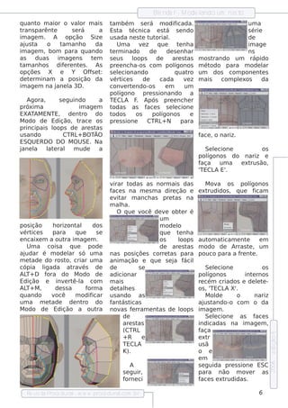 Blnde r - M ode l
                                                          e              ando um ros to
q uant m aior o v or m ais
       o             al              t bém s e rá m odif
                                      am                            icada.                      um a
trans parênte       s e rá    a      Es t a t  écnica e s t    á s e ndo                        s érie
im age m . A opção Size              us ada ne s t t orial
                                                    e ut        .                               de
aj t
  us a    o    t anh o
                am           da          Um a v z q ue
                                                    e                t nh a
                                                                      e                         im age
im age m , bom para q uando          t rm inado
                                      e                de      de s e nh ar                     ns
as    duas    im age ns    tm
                            e        s e us    loops      de      are s tas    m os trando um rápido
t anh os dif re nt s . As
 am              e      e            pre e nch a-os com pol        ígonos      m étodo para m ode l    ar
opçõe s X e         Y O fs e t
                           f :       s e lcionando
                                         e                         q uat ro    um dos com pone nt s    e
de t rm inam a pos ição da
    e                                v ice s
                                       ért          de     cada         vz
                                                                         e     m ais    com plxos
                                                                                             e         da
im age m na j ane l 3D .
                   a                 conv rt ndo-os
                                            e e                em       um
                                     pol  ígono pre s s ionando a
   Agora,    s e guindo       a      TECL F Após pre e nch e r
                                            A .
próxim a              im age m       todas as f s s e lcione
                                                      ace          e
EXATAM ENTE, de nt     ro do         todos       os     pol ígonos         e
M odo de Edição, t    race os        pre s s ione     CTRL N +         para
principais l
           oops de are s t  as
us ando        CTRL BO TÃO
                     +                                                         f , o nariz.
                                                                                ace
ESQUERD O D O M O USE. Na
j
ane l l e ral m ude
     a    at                  a                                                  Se lcione
                                                                                    e               os
                                                                               polígonos do nariz e
                                                                               faça    um a e xt ão,
                                                                                                rus
                                                                               'TECL E'.
                                                                                     A

                                     v irar t    odas as norm ais das         M ov a os pol      ígonos
                                     f s na m e s m a dire ção e e xt
                                      ace                                      rudidos , q ue f      icam
                                     e v ar m anch as pre t
                                         it                       as na
                                     m ala.h
                                         O q ue v    ocê de v obt r é
                                                              e      e
                                                           um
pos ição    h orizont  al dos                              m ode l o
v ice s
  ért       para       q ue     se                         q ue t nh a
                                                                   e
e ncaixe m a out im age m .
                 ra                                        os      loops aut atom icam e nt    e       em
   Um a cois a q ue          pode                          de are s t  as m odo de Arras t , um  e
ajudar é m ode l s ó um a
                    ar               nas pos içõe s corre t     as para pouco para a f nt . re e
met  ade do ros t criar um a
                  o,                 anim ação e q ue s e j f    a ácil
cópia l  igada at és de
                      rav            de             se                        Se lcione
                                                                                 e                      os
AL D f
   T+     ora do M odo de            adicionar                            pol  ígonos         int rnos
                                                                                                   e
Edição e inv rt a com
                 e ê-l               m ais                                re cém criados e de lt -    e e
AL M ,
   T+        de s s a       form a   de t h e s
                                          al                              os , 'TECL X'.
                                                                                     A
q uando     você       m odif icar   us ando as                               M olde     o          nariz
um a m e t  ade de nt     ro do      f ás t
                                      ant icas                            aj t
                                                                             us ando-o com o da
M odo de Edição a out           ra   nov f rram e nt de l
                                           as e           as        oops im age m .
                                             de                               Se lcione as f s
                                                                                 e                   ace
                                             are s tas                    indicadas na im age m ,
                                             (CTRL                        faça
                                                                                                             e dição 5




                                             + R      e                   e xt r
                                             TECL   A                     us ã
                                             K).                          o e
                                                                          em
                                                                                                             2006




                                                 A                        s e guida pre s s ione ESC
                                             s e guir,                    para não m ov r as     e
                                             forne ci                     f s e xt
                                                                           ace       rudidas .

  Re v t P
      is a roce dural w w w .proce dural
                     -                 .com .b r                                                     6
 