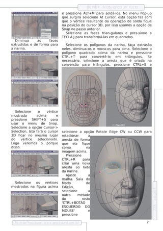 Blnde r - M ode l
                                                    e              ando um ros to
                                   e pre s s ione AL M para s ol os . No m e nu P
                                                     T+               dá-l               op-up
                                   q ue s urgirá s e lcione At Curs or, e s t opção f com
                                                     e                       a         az
                                   q ue o v ice re s ul e da ope ração de s ol f ue
                                              ért          tant                       da iq
                                   na pos ição do curs or 3D , por is s o us am os a opção de
                                   Snap no pas s o ant rior
                                                         e     .
                                      Se lcione as f s t
                                         e              ace      rian-gul s e pre s -s ione a
                                                                         are
                                   TECL Jpara t
                                         A          rans f orm á-l e m q uadrados .
                                                                  as
   D im inua    as      f s
                         ace
e xtrudidas e de f orm a para         Se lcione os pol
                                          e                ígonos da narina, f    aça e xt ão
                                                                                           rus
a narina.                          ne ls , dim inua-os e m ov
                                       e                         a-os para cim a. Se lcione o
                                                                                      e
                                   pol ígono q uadrado acim a da narina e pre s s ione
                                   CTRL T para conv rt o e m
                                         +                     e ê-l           triângul . Se
                                                                                       os
                                   ne ce s s ário, s e lcione a are s t q ue é criada na
                                                       e               a
                                   conv rs ão para t
                                         e                 riângul , pre s s ione CTRL E e
                                                                  os                      +




   Se lcione
        e          o      v ice
                           ért
m os t rado       acim a       e
pre s s ione   SH IF S para
                     T+
us ar o m e nu de Snap.
Se lcione a opção Curs or->
    e
Se lct
    e ion, Is t f
                o ará o curs or    s e lcione a opção Rot e Edge CW
                                       e                   at                 ou CCW     para
3D f   icar no m e s m o l  ugar   rot acionar           a
do       v ice
          ért      s e lcionado.
                       e           are s t de f
                                            a      orm a
Logo v re m os o porq ue
           e                       q ue        e l f ue
                                                 a   iq
dis s o.                           com o                na
                                   im age m acim a.
                                       P s s ione
                                         re
                                   CTRL R   +        para
                                   criar um a nov        a
                                   are s t ao l
                                            a         ado
                                   da narina.
                                       Aj tus e          a
                                   m ala. Saia do
                                         h
  Se lcione
       e       os   v ice s
                     ért           M odo                de
m os trados na figura acim a       Edição,
                                                                                                 e dição 5




                                   s e lcione
                                       e                 a
                                   out  ra        met ade
                                   do               ros to
                                   'CTRL BO TÃO
                                             +
                                                                                                 2006




                                   ESQUERD O           DO
                                   M O USE'              e
                                   pre s s ione

  Re v t P
      is a roce dural w w w .proce dural
                     -                 .com .b r                                          7
 