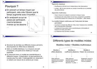 41
Pourquoi ?
En prenant un temps moyen par
participant, cela crée l’illusion que le
temps augmente avec l’inconfort…
En analysant ce qui se
passe par participant,
c’est la tendance
inverse qui se dessine
…
42
Approche classique
- Insuffisante du fait de la non indépendance des observations
- Limitée : elle ne peut prendre en compte l’ensemble de la variabilité
des phénomènes
Approche multiniveau
- Vise à mesurer et analyser la variance à chaque niveau
- Les facteurs de niveau élevé ne sont plus uniquement considérés
comme des facteurs de nuisance (ex: en éducation – effet classe)
Le modèle linéaire multiniveau est l’instrument de base
permettant
- La prise en compte des effets de milieu dans l’analyse de la variabilité
des comportements individuels
- L’analyse de l’association entre caractéristiques individuelles et
facteurs de niveau plus élevé
- Le traitement des données corrélées
43
Structurer les données sur différents niveaux permet la
décomposition en effets fixes et aléatoires
Dans un modèle statistique, il y a toujours une part
d’inobservé, une partie de la réalité qui n’est pas
explicitée
En dissociant dans un modèle les caractéristiques à
différents niveaux d’observation, on peut percevoir de
manière plus fine cette ≪hétérogénéité non observée≫:
on obtient une mesure de la variance par niveau
44
Différents types de modèles mixtes
Modèles mixtes = Modèles multiniveaux
Modèle à
effets aléatoires
Modèles à
coefficients aléatoires
Modèle à
Pattern de covariance
Effets aléatoires
associés à des variables
catégorielles (individus,
items,…)
Effets aléatoires
associés à des variables
continues (état de
dépression, TL_Base…)
Modélisation directe du
pattern de corrélation
(mesures répétées)
 