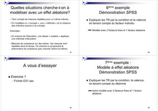 61
Quelles situations cherche-t-on à
modéliser avec un effet aléatoire?
- Tenir compte de mesures répétées pour un même individu
- On modélise un « concept », une « méthode » et on observe
des individus soumis à ce concept
Exemples :
- En science de l’éducation, une classe « scolaire » applique
une méthode d’éducation
- Mesures de croissance sur des arbres : les mesures sont
répétées dans le temps. On cherche à comprendre le
phénomène de croissance (peu importe l’arbre lui-même)
62
6ème exemple
Démonstration SPSS
Expliquer les TR par la condition et la valence
en tenant compte du facteur individu
Modèle avec 2 facteurs fixes et 1 facteur aléatoire
63
A vous d’essayer
Exercice 1
Fichier EX1.sav
64
7ème exemple :
Modèle à effet aléatoire
Démonstration SPSS
Expliquer les TR par la condition, la valence,
en tenant compte du dilemme
Autre modèle avec 2 facteurs fixes et 1 facteur
aléatoire
 