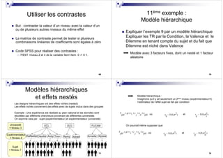 69
Utiliser les contrastes
But : contraster la valeur d’un niveau avec la valeur d’un
ou de plusieurs autres niveaux du même effet
La matrice de contraste permet de tester si plusieurs
combinaisons linéaires de coefficients sont égales à zéro
Code SPSS pour réaliser des contrastes :
/TEST ‘niveau 2 et 4 de la variable Item' Item 0 -1 0 1.
70
11ème exemple :
Modèle hiérarchique
Expliquer l’exemple 9 par un modèle hiérarchique
Expliquer les TR par la Condition, la Valence et le
Dilemme en tenant compte du sujet et du fait que
Dilemme est niché dans Valence
Modèle avec 3 facteurs fixes, dont un nesté et 1 facteur
aléatoire
71
Modèles hiérarchiques
et effets nestés
Les designs hiérarchiques ont des effets nichés (nested)
Les effets nichés concernent des effets avec de sujets inclus dans des groupes
Exemple : Une expérience est réalisée au plan national et les données sont
récoltées par différents chercheurs provenant de différentes universités
On exprime cela par : sujet (expérimentateur) et expérimentateur (université)
Expérimentateur
= Niveau 2
UCL ULG FUCAM
Raffaella Claudia Andy Toon Remy Adrien Armelle Alyssia
Université
= Niveau 3
Sujet
= Niveau 1
72
Modèle hiérarchique :
Imaginons qu’il y ait seulement un 2ème niveau (expérimentateur=l)
l’estimateur de l’effet sujet se fait par condition
2~ (0, )e N
ij
σoù et 2~ (0, )s N
ij s
σk
Y v c s e
ijkl j il ijkl
µ= + + + +
On pourrait même supposer que:
2~ (0, )e N
ij
σoù et 2~ (0, )s N
ij sl
σk
Y v c s e
ijkl j il ijkl
µ= + + + +
 