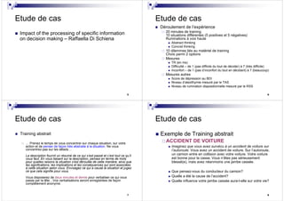 5
Etude de cas
Impact of the processing of specific information
on decision making – Raffaella Di Schiena
6
Etude de cas
Déroulement de l’expérience
20 minutes de training
10 situations différentes (5 positives et 5 négatives)
Ruminations à voix haute
Abstract thinking
Concret thinking
10 dilemmes liés au matériel de training
Choix parmi 2 options
Mesures
TR (en ms)
Difficulté – de 1 (pas difficile du tout de décider) à 7 (très difficile)
Inconfort – de 1 (pas d’inconfort du tout en décidant) à 7 (beaucoup)
Mesures autres
Score de dépression au BDI
Niveau d’alexithymie mesuré par le TAS
Niveau de rumination dispositionnelle mesuré par le RSS
7
Etude de cas
Training abstrait
… Prenez le temps de vous concentrer sur chaque situation, sur votre
action et de penser de façon très abstraite à la situation. Ne vous
concentrez-pas sur les détails…
La description fournit un résumé de ce qui s’est passé et c’est tout ce qu’il
vous faut. En vous basant sur la description, pensez en terme de mots
pour quelles raisons la situation s’est déroulée de cette manière, ainsi que
les significations, les implications et les conséquences qui sont associées
à cette situation selon vous. Envisagez ce qui a causé la situation et jugez
ce que cela signifie pour vous.
Vous disposerez de deux minutes et demie pour verbaliser ce qui vous
passe par la tête…Vos verbalisations seront enregistrées de façon
complètement anonyme.
8
Etude de cas
Exemple de Training abstrait
ACCIDENT DE VOITURE
Imaginez que vous avez survécu à un accident de voiture sur
l’autoroute. Vous avez un accident de voiture. Sur l’autoroute,
un camion entre en collision avec votre voiture. Votre voiture
est bonne pour la casse. Vous n’êtes pas sérieusement
blessé(e), mais avez néanmoins une jambe cassée.
Que pensez-vous du conducteur du camion?
Quelle a été la cause de l’accident?
Quelle influence votre jambe cassée aura-t-elle sur votre vie?
 