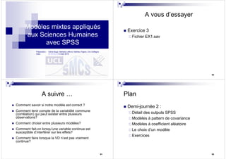 Modèles mixtes appliqués
aux Sciences Humaines
avec SPSS
23/02/2010
Préparation : Céline Bugli, Nathalie Lefèvre, Mathieu Pigeon, Erik Doffagne
Date : 26 février et 4 mars 2010
90
A vous d’essayer
Exercice 3
Fichier EX1.sav
91
A suivre …
Comment savoir si notre modèle est correct ?
Comment tenir compte de la variabilité commune
(corrélation) qui peut exister entre plusieurs
observations?
Comment choisir entre plusieurs modèles?
Comment fait-on lorsqu’une variable continue est
susceptible d’interférer sur les effets?
Comment faire lorsque la VD n’est pas vraiment
continue?
92
Plan
Demi-journée 2 :
Détail des outputs SPSS
Modèles à pattern de covariance
Modèles à coefficient aléatoire
Le choix d’un modèle
Exercices
 