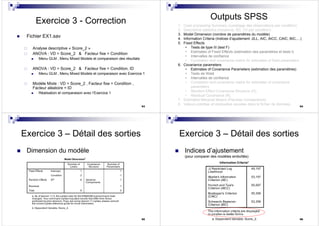 93
Exercice 3 - Correction
Fichier EX1.sav
Analyse descriptive « Score_2 »
ANOVA : VD = Score_2 & Facteur fixe = Condition
Menu GLM , Menu Mixed Models et comparaison des résultats
ANOVA : VD = Score_2 & Facteur fixe = Condition, ID
Menu GLM , Menu Mixed Models et comparaison avec Exercice 1
Modèle Mixte : VD = Score_2 , Facteur fixe = Condition ,
Facteur aléatoire = ID
Réalisation et comparaison avec l’Exercice 1
94
Outputs SPSS
1. Case processing Summary (comptage des observations par condition)
2. Descriptive statistics (moyenne, SD, CV par condition)
3. Model Dimension (nombre de paramètres du modèle)
4. Information Criteria (Indices d’ajustement -2LL, AIC, AICC, CAIC, BIC,…)
5. Fixed Effects
• Tests de type III (test F)
• Estimates of Fixed Effects (estimation des paramètres et tests t)
• Intervalles de confiance
• Correlation and covariance matrix for estimates of fixed parameters
6. Covariance parameters
• Estimates of Covariance Parameters (estimation des paramètres)
• Tests de Wald
• Intervalles de confiance
• Correlation and covariance matrix for estimates of covariance
parameters
• Random Effect Covariance Structure (G)
• Residual Covariance (R)
7. Estimated Marginal Means (Pairwise Comparisons)
8. Valeurs prédites et résiduelles sauvées dans le fichier de données
95
Exercice 3 – Détail des sorties
Dimension du modèle
96
Exercice 3 – Détail des sorties
Indices d’ajustement
(pour comparer des modèles emboîtés)
 